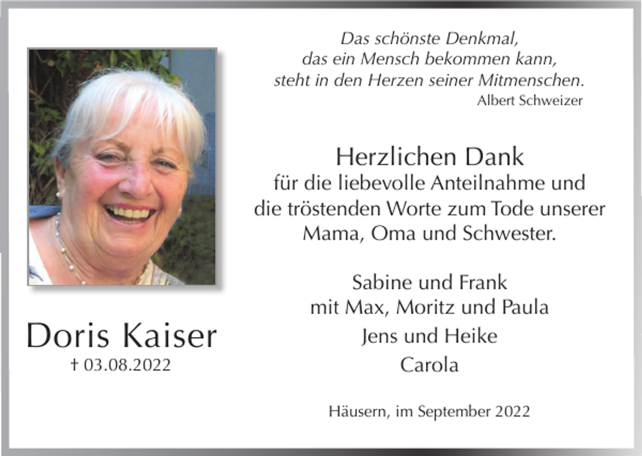 <p>Das schönste Denkmal,<br />das ein Mensch bekommen kann,<br />steht in den Herzen seiner Mitmenschen.<br />Albert Schweizer</p><p>Herzlichen Dank</p><p>für die liebevolle Anteilnahme und<br />die tröstenden Worte zum Tode unserer<br />Mama, Oma und Schwester.</p><p>Doris Kaiser<br />† 03.08.2022</p><p>Sabine und Frank<br />mit Max, Moritz und Paula<br />Jens und Heike<br />Carola<br />Häusern, im September 2022</p>