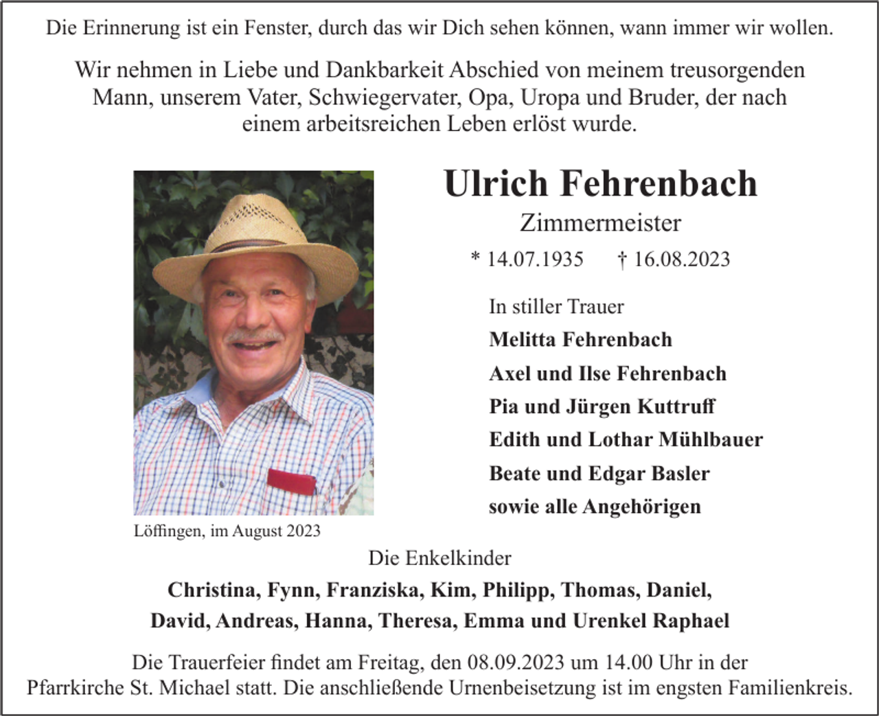 <p>Die Erinnerung ist ein Fenster, durch das wir Dich sehen können, wann immer wir wollen.</p><p>Wir nehmen in Liebe und Dankbarkeit Abschied von meinem treusorgenden<br />Mann, unserem Vater, Schwiegervater, Opa, Uropa und Bruder, der nach<br />einem arbeitsreichen Leben erlöst wurde.</p><p>Ulrich Fehrenbach<br />Zimmermeister<br />* 14.07.1935</p><p>† 16.08.2023</p><p>In stiller Trauer<br />Melitta Fehrenbach<br />Axel und Ilse Fehrenbach<br />Pia und Jürgen Kuttruff<br />Edith und Lothar Mühlbauer<br />Beate und Edgar Basler<br />sowie alle Angehörigen<br />Löffingen, im August 2023</p><p>Die Enkelkinder<br />Christina, Fynn, Franziska, Kim, Philipp, Thomas, Daniel,<br />David, Andreas, Hanna, Theresa, Emma und Urenkel Raphael<br />Die Trauerfeier findet am Freitag, den 08.09.2023 um 14.00 Uhr in der<br />Pfarrkirche St. Michael statt. Die anschließende Urnenbeisetzung ist im engsten Familienkreis.</p>