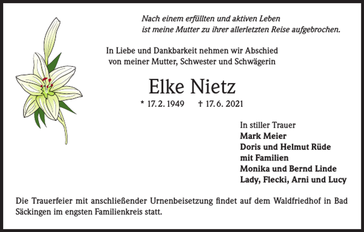 <p>Nach einem erfüllten und aktiven Leben<br />ist meine Mutter zu ihrer allerletzten Reise aufgebrochen.</p><p>In Liebe und Dankbarkeit nehmen wir Abschied<br />von meiner Mutter, Schwester und Schwägerin</p><p>Elke Nietz</p><p>* 17. 2. 1949</p><p>† 17. 6. 2021<br />In stiller Trauer<br />Mark Meier<br />Doris und Helmut Rüde<br />mit Familien<br />Monika und Bernd Linde<br />Lady, Flecki, Arni und Lucy</p><p>Die Trauerfeier mit anschließender Urnenbeisetzung findet auf dem Waldfriedhof in Bad<br />Säckingen im engsten Familienkreis statt.</p>
