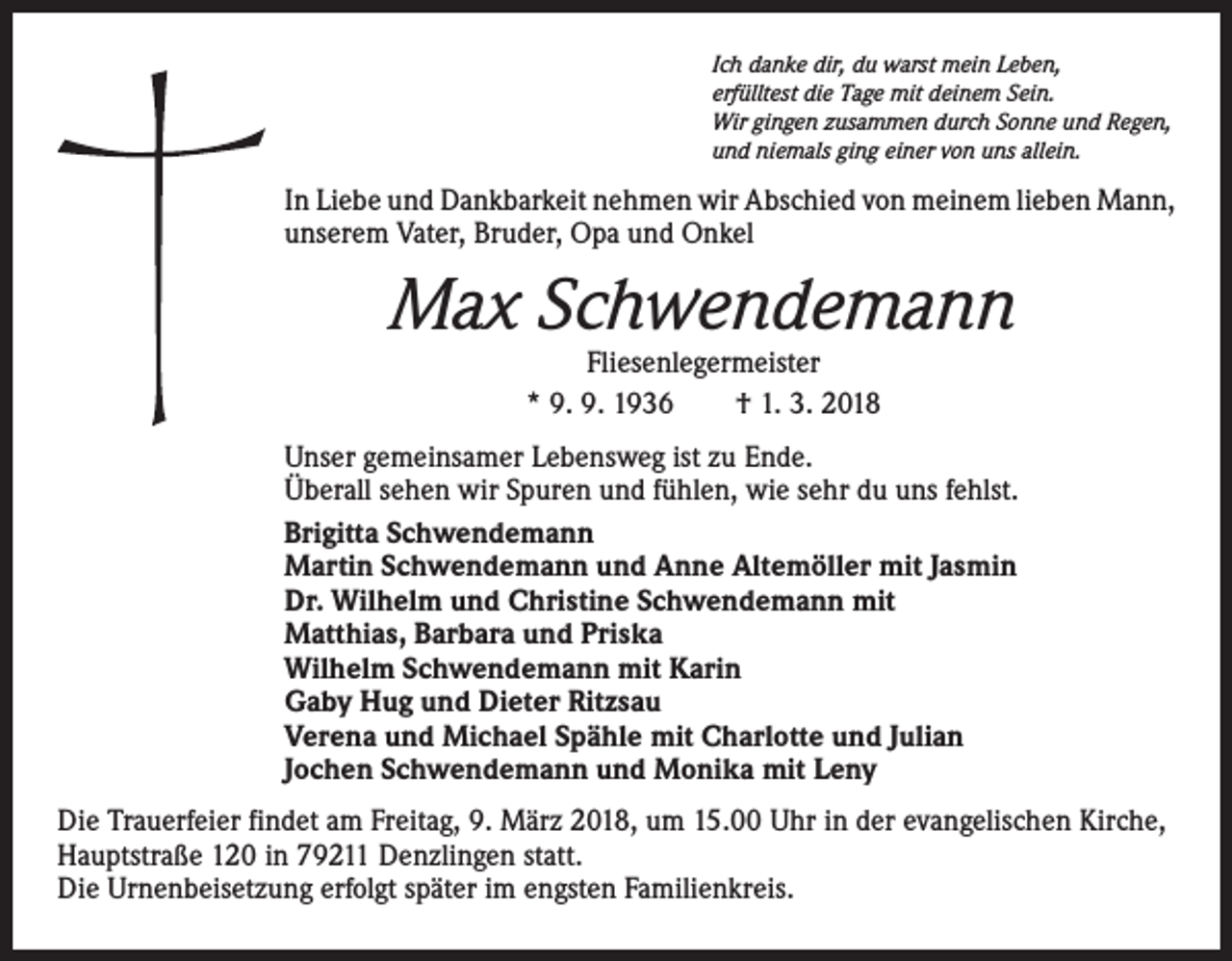 <p>Ich danke dir, du warst mein Leben,<br />erfülltest die Tage mit deinem Sein.<br />Wir gingen zusammen durch Sonne und Regen,<br />und niemals ging einer von uns allein.</p><p>In Liebe und Dankbarkeit nehmen wir Abschied von meinem lieben Mann,<br />unserem Vater, Bruder, Opa und Onkel</p><p>Max Schwendemann<br />Fliesenlegermeister<br />* 9. 9. 1936 † 1. 3. 2018</p><p>Unser gemeinsamer Lebensweg ist zu Ende.<br />Überall sehen wir Spuren und fühlen, wie sehr du uns fehlst.<br />Brigitta Schwendemann<br />Martin Schwendemann und Anne Altemöller mit Jasmin<br />Dr. Wilhelm und Christine Schwendemann mit<br />Matthias, Barbara und Priska<br />Wilhelm Schwendemann mit Karin<br />Gaby Hug und Dieter Ritzsau<br />Verena und Michael Spähle mit Charlotte und Julian<br />Jochen Schwendemann und Monika mit Leny<br />Die Trauerfeier findet am Freitag, 9. März 2018, um 15.00 Uhr in der evangelischen Kirche,<br />Hauptstraße 120 in 79211 Denzlingen statt.<br />Die Urnenbeisetzung erfolgt später im engsten Familienkreis.</p>