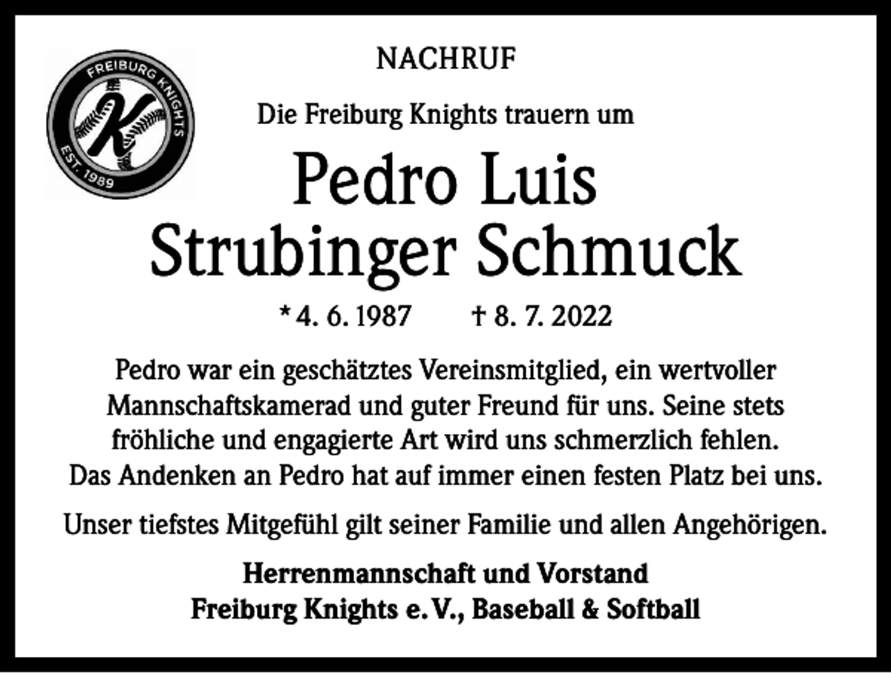 <p>NACHRUF<br />Die Freiburg Knights trauern um</p><p>Pedro Luis<br />Strubinger Schmuck<br />* 4. 6. 1987 † 8. 7. 2022<br />Pedro war ein geschätztes Vereinsmitglied, ein wertvoller<br />Mannschaftskamerad und guter Freund für uns. Seine stets<br />fröhliche und engagierte Art wird uns schmerzlich fehlen.<br />Das Andenken an Pedro hat auf immer einen festen Platz bei uns.<br />Unser tiefstes Mitgefühl gilt seiner Familie und allen Angehörigen.<br />Herrenmannschaft und Vorstand<br />Freiburg Knights e. V., Baseball &amp; Softball</p>
