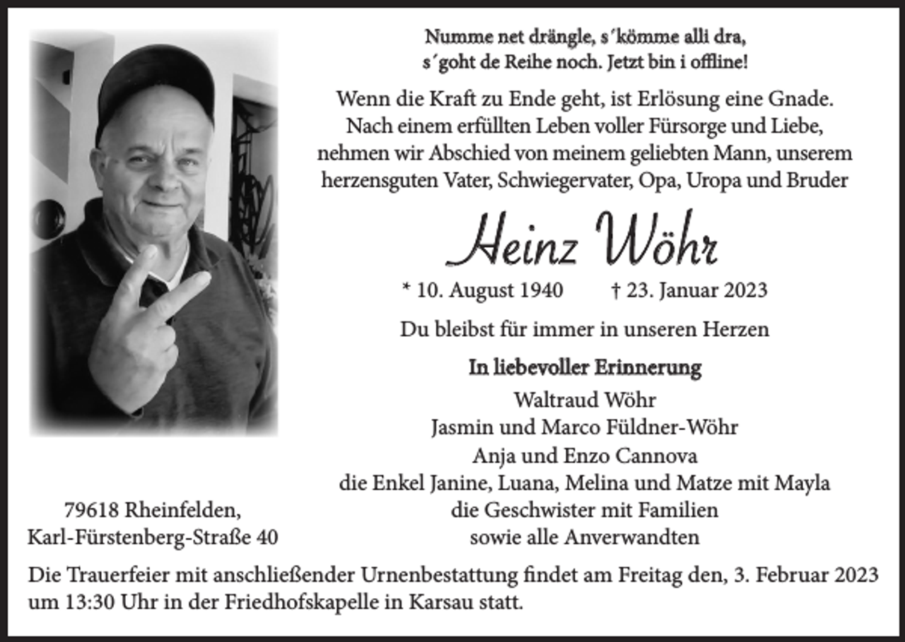 <p>Numme net drängle, s´kömme alli dra,<br />s´goht de Reihe noch. Jetzt bin i offline!</p><p>Wenn die Kraft zu Ende geht, ist Erlösung eine Gnade.<br />Nach einem erfüllten Leben voller Fürsorge und Liebe,<br />nehmen wir Abschied von meinem geliebten Mann, unserem<br />herzensguten Vater, Schwiegervater, Opa, Uropa und Bruder</p><p>Heinz Wöhr<br />* 10. August 1940</p><p>† 23. Januar 2023</p><p>Du bleibst für immer in unseren Herzen<br />In liebevoller Erinnerung</p><p>79618 Rheinfelden,<br />Karl-Fürstenberg-Straße 40</p><p>Waltraud Wöhr<br />Jasmin und Marco Füldner-Wöhr<br />Anja und Enzo Cannova<br />die Enkel Janine, Luana, Melina und Matze mit Mayla<br />die Geschwister mit Familien<br />sowie alle Anverwandten</p><p>Die Trauerfeier mit anschließender Urnenbestattung findet am Freitag den, 3. Februar 2023<br />um 13:30 Uhr in der Friedhofskapelle in Karsau statt.</p>