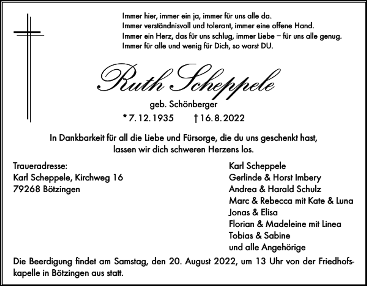 <p>Immer hier, immer ein ja, immer für uns alle da.<br />Immer verständnisvoll und tolerant, immer eine offene Hand.<br />Immer ein Herz, das für uns schlug, immer Liebe – für uns alle genug.<br />Immer für alle und wenig für Dich, so warst DU.</p><p>Ruth Scheppele<br />geb. Schönberger<br />* 7. 12. 1935<br />† 16. 8. 2022</p><p>In Dankbarkeit für all die Liebe und Fürsorge, die du uns geschenkt hast,<br />lassen wir dich schweren Herzens los.<br />Traueradresse:<br />Karl Scheppele<br />Karl Scheppele, Kirchweg 16<br />Gerlinde &amp; Horst Imbery<br />79268 Bötzingen<br />Andrea &amp; Harald Schulz</p><p>Marc &amp; Rebecca mit Kate &amp; Luna</p><p>Jonas &amp; Elisa</p><p>Florian &amp; Madeleine mit Linea</p><p>Tobias &amp; Sabine</p><p>und alle Angehörige<br />Die Beerdigung findet am Samstag, den 20. August 2022, um 13 Uhr von der Friedhofskapelle in Bötzingen aus statt.</p>