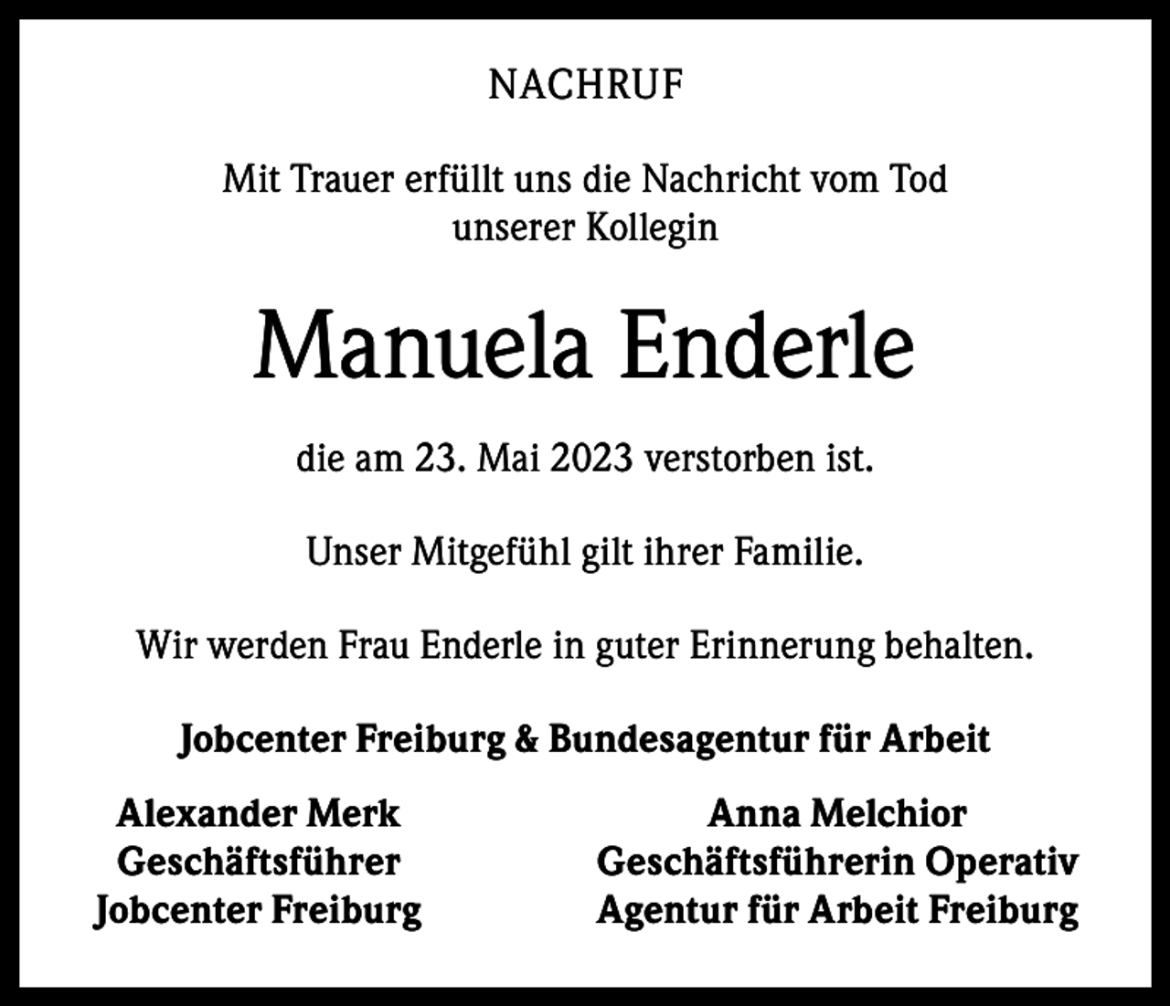 <p>NACHRUF<br />Mit Trauer erfüllt uns die Nachricht vom Tod<br />unserer Kollegin</p><p>Manuela Enderle<br />die am 23. Mai 2023 verstorben ist.<br />Unser Mitgefühl gilt ihrer Familie.<br />Wir werden Frau Enderle in guter Erinnerung behalten.<br />Jobcenter Freiburg &amp; Bundesagentur für Arbeit<br />Alexander Merk<br />Geschäftsführer<br />Jobcenter Freiburg</p><p>Anna Melchior<br />Geschäftsführerin Operativ<br />Agentur für Arbeit Freiburg</p>
