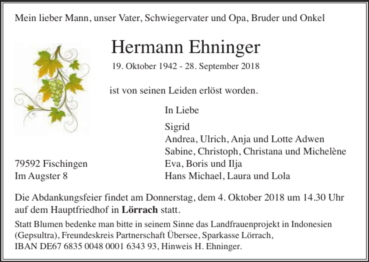 <p>Mein lieber Mann, unser Vater, Schwiegervater und Opa, Bruder und Onkel</p><p>Hermann Ehninger<br />19. Oktober 1942 - 28. September 2018</p><p>ist von seinen Leiden erlöst worden.<br />In Liebe</p><p>79592 Fischingen<br />Im Augster 8</p><p>Sigrid<br />Andrea, Ulrich, Anja und Lotte Adwen<br />Sabine, Christoph, Christana und Michelène<br />Eva, Boris und Ilja<br />Hans Michael, Laura und Lola</p><p>Die Abdankungsfeier findet am Donnerstag, dem 4. Oktober 2018 um 14.30 Uhr<br />auf dem Hauptfriedhof in Lörrach statt.<br />Statt Blumen bedenke man bitte in seinem Sinne das Landfrauenprojekt in Indonesien<br />(Gepsultra), Freundeskreis Partnerschaft Übersee, Sparkasse Lörrach,<br />IBAN DE67 6835 0048 0001 6343 93, Hinweis H. Ehninger.</p>