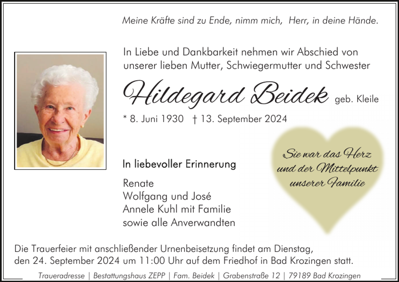 <p>Meine Kräfte sind zu Ende, nimm mich, Herr, in deine Hände.</p><p>In Liebe und Dankbarkeit nehmen wir Abschied von<br />unserer lieben Mutter, Schwiegermutter und Schwester</p><p>Hildegard Beidek</p><p>geb. Kleile</p><p>* 8. Juni 1930 † 13. September 2024</p><p>Renate<br />Wolfgang und José<br />Annele Kuhl mit Familie<br />sowie alle Anverwandten</p><p>Sie war das Herz<br />und der Mittelpunkt<br />unserer Familie</p><p>Die Trauerfeier mit anschließender Urnenbeisetzung findet am Dienstag,<br />den 24. September 2024 um 11:00 Uhr auf dem Friedhof in Bad Krozingen statt.<br />Traueradresse | Bestattungshaus ZEPP | Fam. Beidek | Grabenstraße 12 | 79189 Bad Krozingen</p>