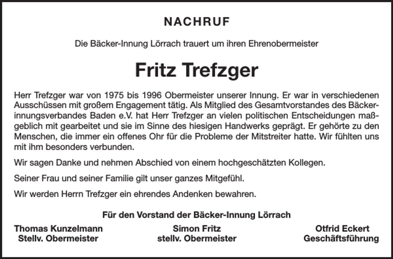 <p>NACHRUF<br />Die Bäcker-Innung Lörrach trauert um ihren Ehrenobermeister</p><p>Fritz Trefzger<br />Herr Trefzger war von 1975 bis 1996 Obermeister unserer Innung. Er war in verschiedenen<br />Ausschüssen mit großem Engagement tätig. Als Mitglied des Gesamtvorstandes des Bäckerinnungsverbandes Baden e.V. hat Herr Trefzger an vielen politischen Entscheidungen maßgeblich mit gearbeitet und sie im Sinne des hiesigen Handwerks geprägt. Er gehörte zu den<br />Menschen, die immer ein offenes Ohr für die Probleme der Mitstreiter hatte. Wir fühlten uns<br />mit ihm besonders verbunden.<br />Wir sagen Danke und nehmen Abschied von einem hochgeschätzten Kollegen.<br />Seiner Frau und seiner Familie gilt unser ganzes Mitgefühl.<br />Wir werden Herrn Trefzger ein ehrendes Andenken bewahren.<br />Für den Vorstand der Bäcker-Innung Lörrach<br />homas Kunzelmann<br />T<br />Simon Fritz<br />Stellv. Obermeister<br />stellv. Obermeister</p><p>Otfrid Eckert<br />Geschäftsführung</p>