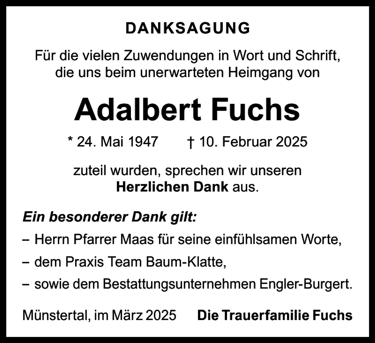 <p>DANKSAGUNG<br />Für die vielen Zuwendungen in Wort und Schrift,<br />die uns beim unerwarteten Heimgang von</p><p>Adalbert Fuchs</p><p>* 24. Mai 1947 † 10. Februar 2025<br />zuteil wurden, sprechen wir unseren<br />Herzlichen Dank aus.<br />Ein besonderer Dank gilt:<br />– Herrn Pfarrer Maas für seine einfühlsamen Worte,<br />– dem Praxis Team Baum-Klatte,<br />– sowie dem Bestattungsunternehmen Engler-Burgert.<br />Münstertal, im März 2025 Die Trauerfamilie Fuchs</p>