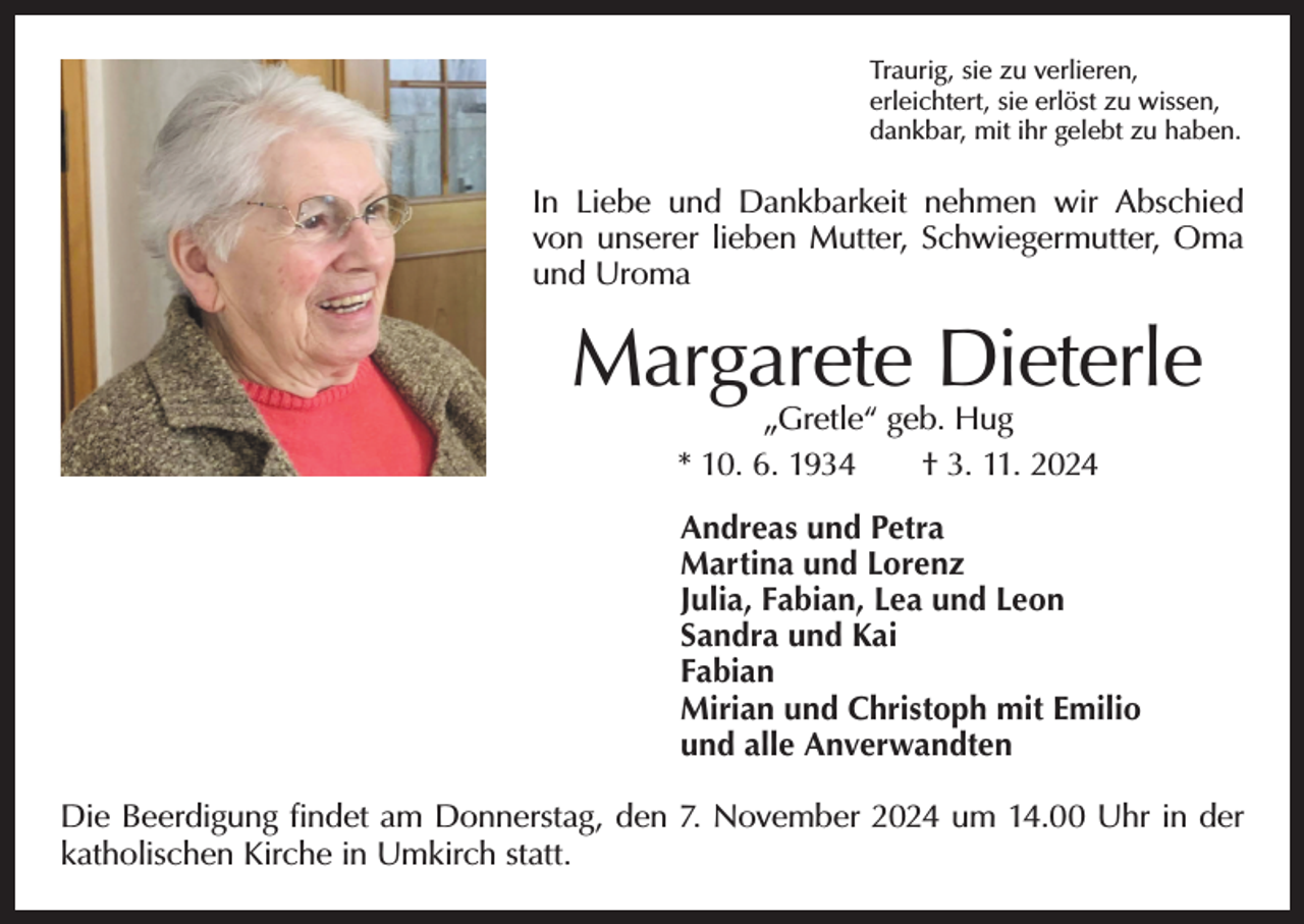 <p>Traurig, sie zu verlieren,<br />erleichtert, sie erlöst zu wissen,<br />dankbar, mit ihr gelebt zu haben.</p><p>In Liebe und Dankbarkeit nehmen wir Abschied<br />von unserer lieben Mutter, Schwiegermutter, Oma<br />und Uroma</p><p>Margarete Dieterle<br />„Gretle“ geb. Hug</p><p>* 10. 6. 1934 † 3. 11. 2024<br />Andreas und Petra<br />Martina und Lorenz<br />Julia, Fabian, Lea und Leon<br />Sandra und Kai<br />Fabian<br />Mirian und Christoph mit Emilio<br />und alle Anverwandten<br />Die Beerdigung findet am Donnerstag, den 7. November 2024 um 14.00 Uhr in der<br />katholischen Kirche in Umkirch statt.</p>