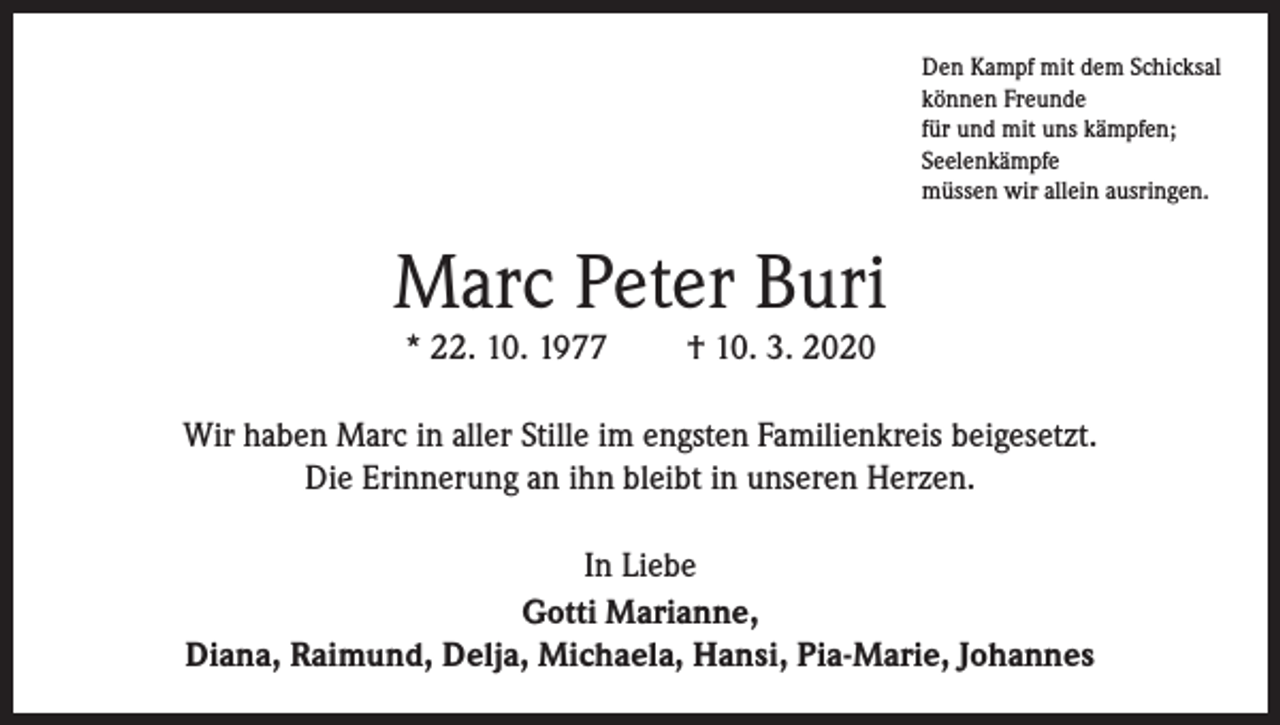 <p>Den Kampf mit dem Schicksal<br />können Freunde<br />für und mit uns kämpfen;<br />Seelenkämpfe<br />müssen wir allein ausringen.</p><p>Marc Peter Buri<br />* 22. 10. 1977</p><p>† 10. 3. 2020</p><p>Wir haben Marc in aller Stille im engsten Familienkreis beigesetzt.<br />Die Erinnerung an ihn bleibt in unseren Herzen.<br />In Liebe<br />Gotti Marianne,<br />Diana, Raimund, Delja, Michaela, Hansi, Pia-Marie, Johannes</p>