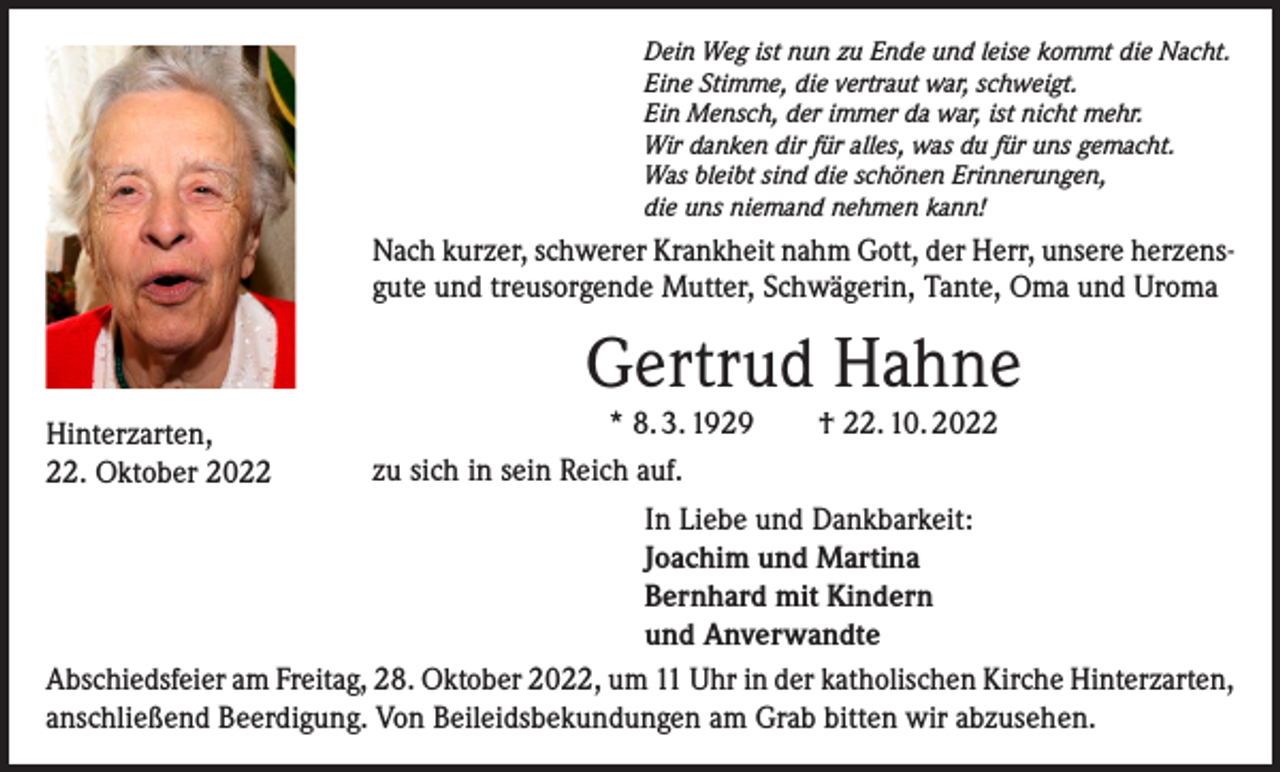 <p>Dein Weg ist nun zu Ende und leise kommt die Nacht.<br />Eine Stimme, die vertraut war, schweigt.<br />Ein Mensch, der immer da war, ist nicht mehr.<br />Wir danken dir für alles, was du für uns gemacht.<br />Was bleibt sind die schönen Erinnerungen,<br />die uns niemand nehmen kann!</p><p>Nach kurzer, schwerer Krankheit nahm Gott, der Herr, unsere herzensgute und treusorgende Mutter, Schwägerin, Tante, Oma und Uroma</p><p>Gertrud Hahne<br />* 8. 3. 1929 † 22. 10. 2022<br />zu sich in sein Reich auf.<br />In Liebe und Dankbarkeit:<br />Joachim und Martina<br />Bernhard mit Kindern<br />und Anverwandte<br />Abschiedsfeier am Freitag, 28. Oktober 2022, um 11 Uhr in der katholischen Kirche Hinterzarten,<br />anschließend Beerdigung. Von Beileidsbekundungen am Grab bitten wir abzusehen.<br />Hinterzarten,<br />22. Oktober 2022</p>
