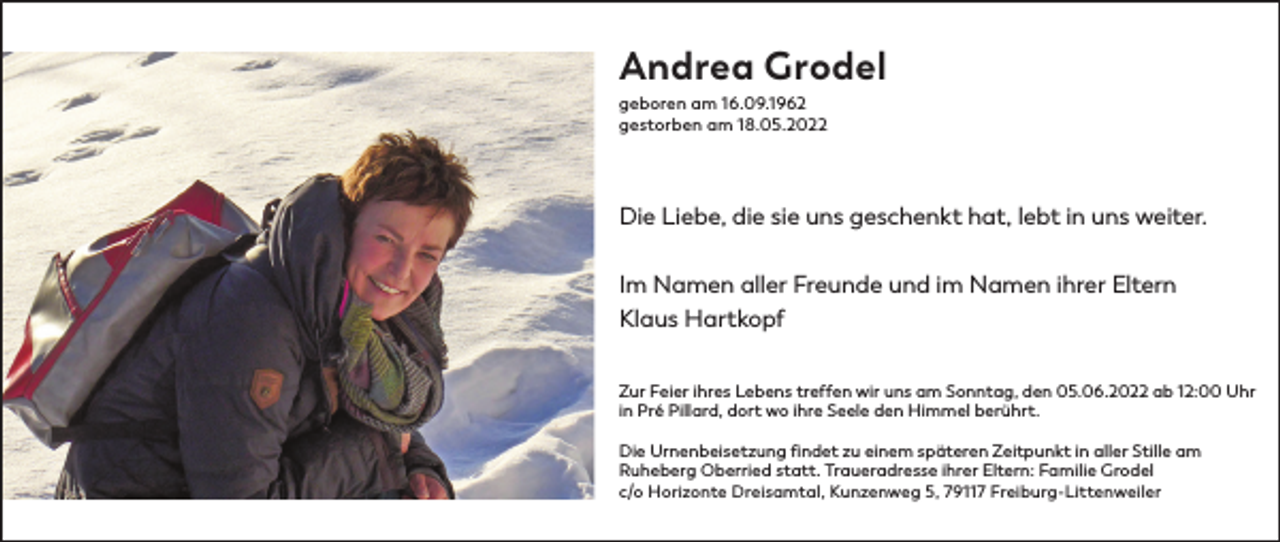 <p>Andrea Grodel<br />geboren am 16.09.1962<br />gestorben am 18.05.2022</p><p>Die Liebe, die sie uns geschenkt hat, lebt in uns weiter.<br />Im Namen aller Freunde und im Namen ihrer Eltern<br />Klaus Hartkopf<br />Zur Feier ihres Lebens treffen wir uns am Sonntag, den 05.06.2022 ab 12:00 Uhr<br />in Pré Pillard, dort wo ihre Seele den Himmel berührt.<br />Die Urnenbeisetzung findet zu einem späteren Zeitpunkt in aller Stille am<br />Ruheberg Oberried statt. Traueradresse ihrer Eltern: Familie Grodel<br />c/o Horizonte Dreisamtal, Kunzenweg 5, 79117 Freiburg-Littenweiler</p>