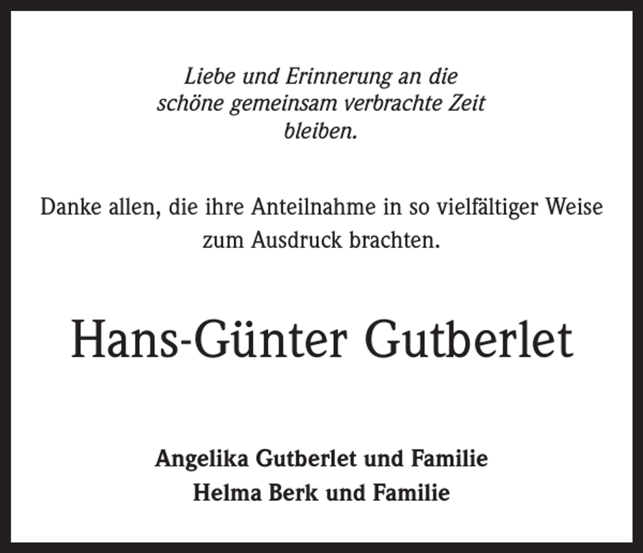 <p>Liebe und Erinnerung an die<br />schöne gemeinsam verbrachte Zeit<br />bleiben.</p><p>Danke allen, die ihre Anteilnahme in so vielfältiger Weise<br />zum Ausdruck brachten.</p><p>Hans-Günter Gutberlet<br />Angelika Gutberlet und Familie<br />Helma Berk und Familie</p>