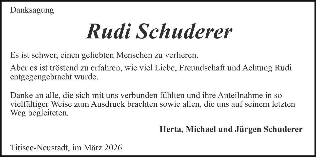 Danksagung

Rudi Schuderer
Es ist schwer, einen geliebten Menschen zu verlieren.
Aber es ist tröstend zu erfahren, wie viel Liebe, Freundschaft und Achtung Rudi
entgegengebracht wurde.
Danke an alle, die sich mit uns verbunden fühlten und ihre Anteilnahme in so
vielfältiger Weise zum Ausdruck brachten sowie allen, die uns auf seinem letzten
Weg begleiteten.
Herta, Michael und Jürgen Schuderer
Titisee-Neustadt, im März 2026