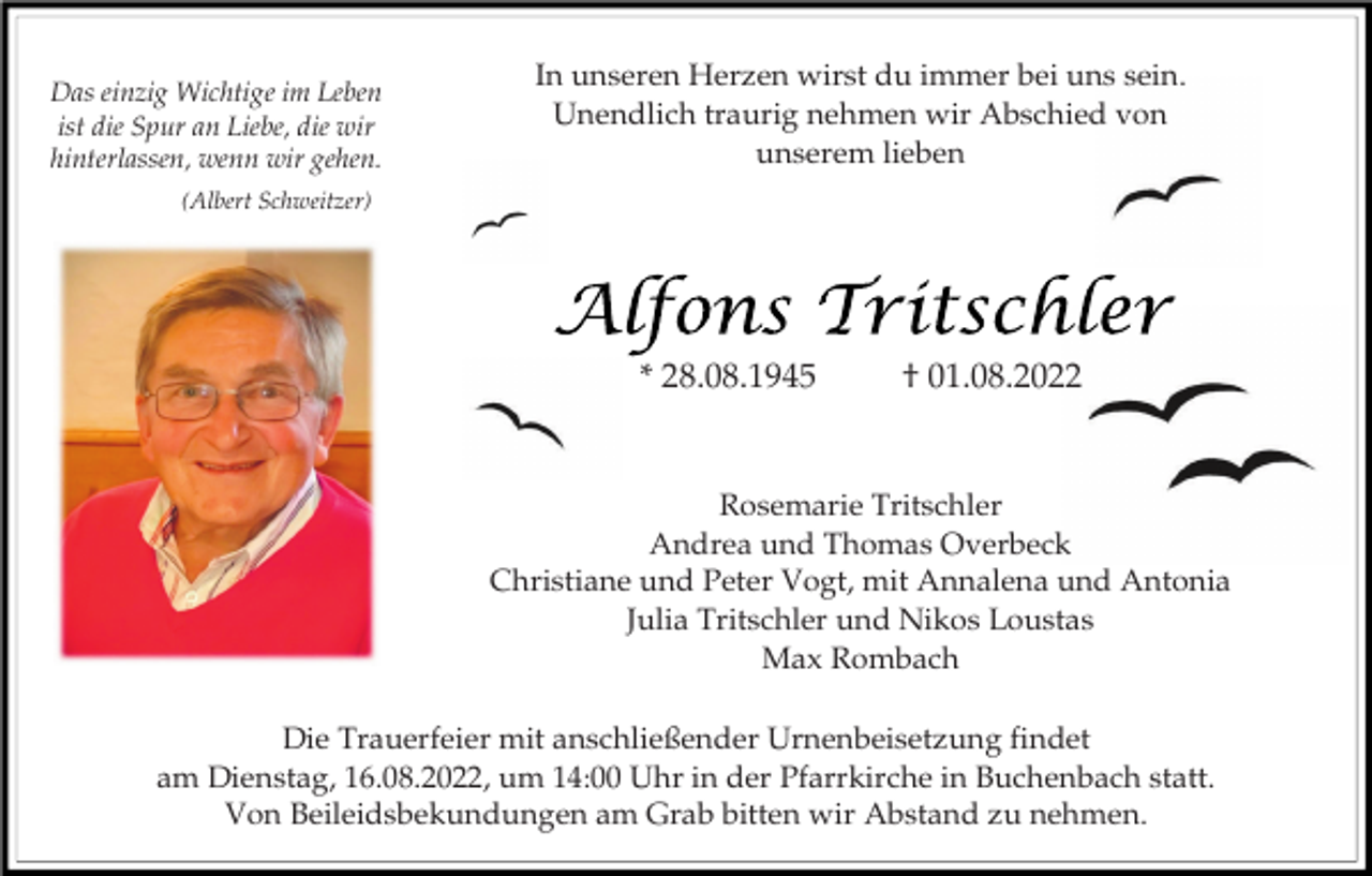 <p>Das einzig Wichtige im Leben<br />ist die Spur an Liebe, die wir<br />hinterlassen, wenn wir gehen.</p><p>In unseren Herzen wirst du immer bei uns sein.<br />Unendlich traurig nehmen wir Abschied von<br />unserem lieben</p><p>(Albert Schweitzer)</p><p>* 28.08.1945</p><p>† 01.08.2022</p><p>Rosemarie Tritschler<br />Andrea und Thomas Overbeck<br />Christiane und Peter Vogt, mit Annalena und Antonia<br />Julia Tritschler und Nikos Loustas<br />Max Rombach<br />Die Trauerfeier mit anschließender Urnenbeisetzung findet<br />am Dienstag, 16.08.2022, um 14:00 Uhr in der Pfarrkirche in Buchenbach statt.<br />Von Beileidsbekundungen am Grab bitten wir Abstand zu nehmen.</p>