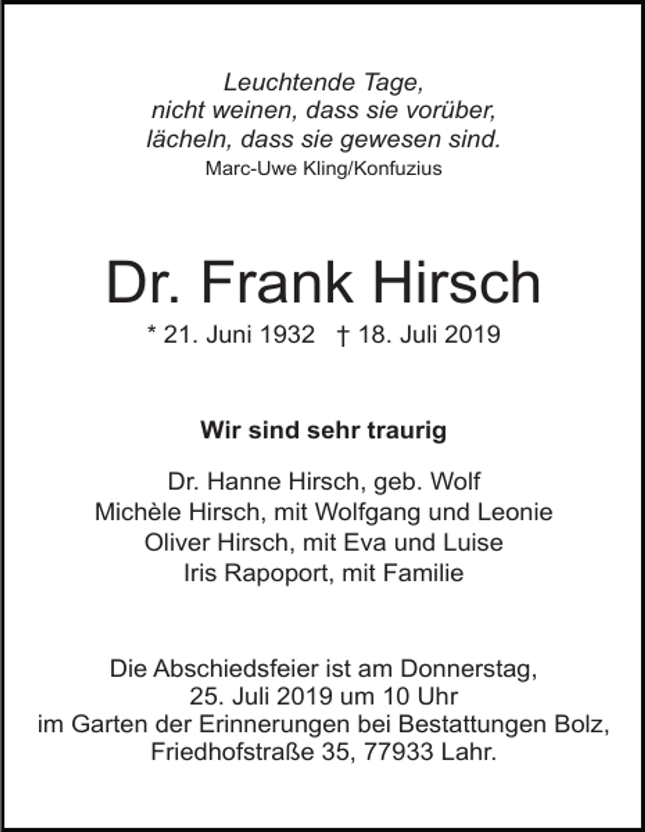 <p>Leuchtende Tage,<br />nicht weinen, dass sie vorüber,<br />lächeln, dass sie gewesen sind.<br />Marc-Uwe Kling/Konfuzius</p><p>Dr. Frank Hirsch<br />* 21. Juni 1932 † 18. Juli 2019</p><p>Wir sind sehr traurig<br />Dr. Hanne Hirsch, geb. Wolf<br />Michèle Hirsch, mit Wolfgang und Leonie<br />Oliver Hirsch, mit Eva und Luise<br />Iris Rapoport, mit Familie</p><p>Die Abschiedsfeier ist am Donnerstag,<br />25. Juli 2019 um 10 Uhr<br />im Garten der Erinnerungen bei Bestattungen Bolz,<br />Friedhofstraße 35, 77933 Lahr.</p>