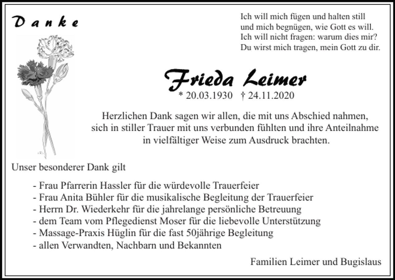 <p>Ich will mich fügen und halten still<br />und mich begnügen, wie Gott es will.<br />Ich will nicht fragen: warum dies mir?<br />Du wirst mich tragen, mein Gott zu dir.</p><p>* 20.03.1930 † 24.11.2020<br />Herzlichen Dank sagen wir allen, die mit uns Abschied nahmen,<br />sich in stiller Trauer mit uns verbunden fühlten und ihre Anteilnahme<br />in vielfältiger Weise zum Ausdruck brachten.<br />Unser besonderer Dank gilt<br />- Frau Pfarrerin Hassler für die würdevolle Trauerfeier<br />- Frau Anita Bühler für die musikalische Begleitung der Trauerfeier<br />- Herrn Dr. Wiederkehr für die jahrelange persönliche Betreuung<br />- dem Team vom Pflegedienst Moser für die liebevolle Unterstützung<br />- Massage-Praxis Hüglin für die fast 50jährige Begleitung<br />- allen Verwandten, Nachbarn und Bekannten<br />Familien Leimer und Bugislaus</p>