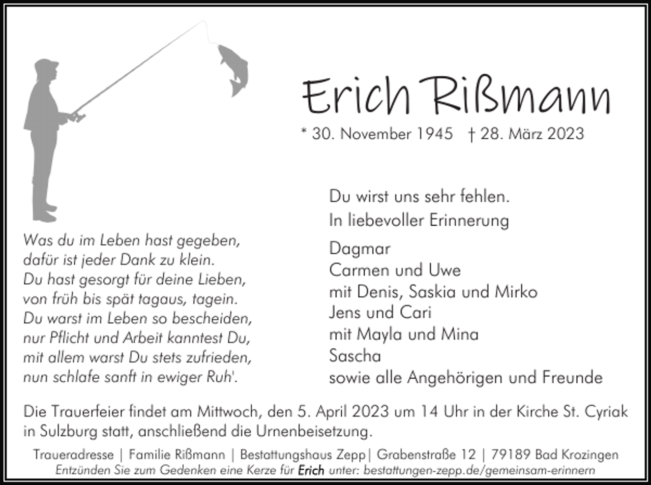 <p>Erich Rißmann<br />* 30. November 1945 † 28. März 2023</p><p>Du wirst uns sehr fehlen.<br />In liebevoller Erinnerung<br />Was du im Leben hast gegeben,<br />dafür ist jeder Dank zu klein.<br />Du hast gesorgt für deine Lieben,<br />von früh bis spät tagaus, tagein.<br />Du warst im Leben so bescheiden,<br />nur Pflicht und Arbeit kanntest Du,<br />mit allem warst Du stets zufrieden,<br />nun schlafe sanft in ewiger Ruh'.</p><p>Dagmar<br />Carmen und Uwe<br />mit Denis, Saskia und Mirko<br />Jens und Cari<br />mit Mayla und Mina<br />Sascha<br />sowie alle Angehörigen und Freunde</p><p>Die Trauerfeier findet am Mittwoch, den 5. April 2023 um 14 Uhr in der Kirche St. Cyriak<br />in Sulzburg statt, anschließend die Urnenbeisetzung.<br />Traueradresse | Familie Rißmann | Bestattungshaus Zepp| Grabenstraße 12 | 79189 Bad Krozingen<br />Entzünden Sie zum Gedenken eine Kerze für</p><p>unter: bestattungen-zepp.de/gemeinsam-erinnern</p>