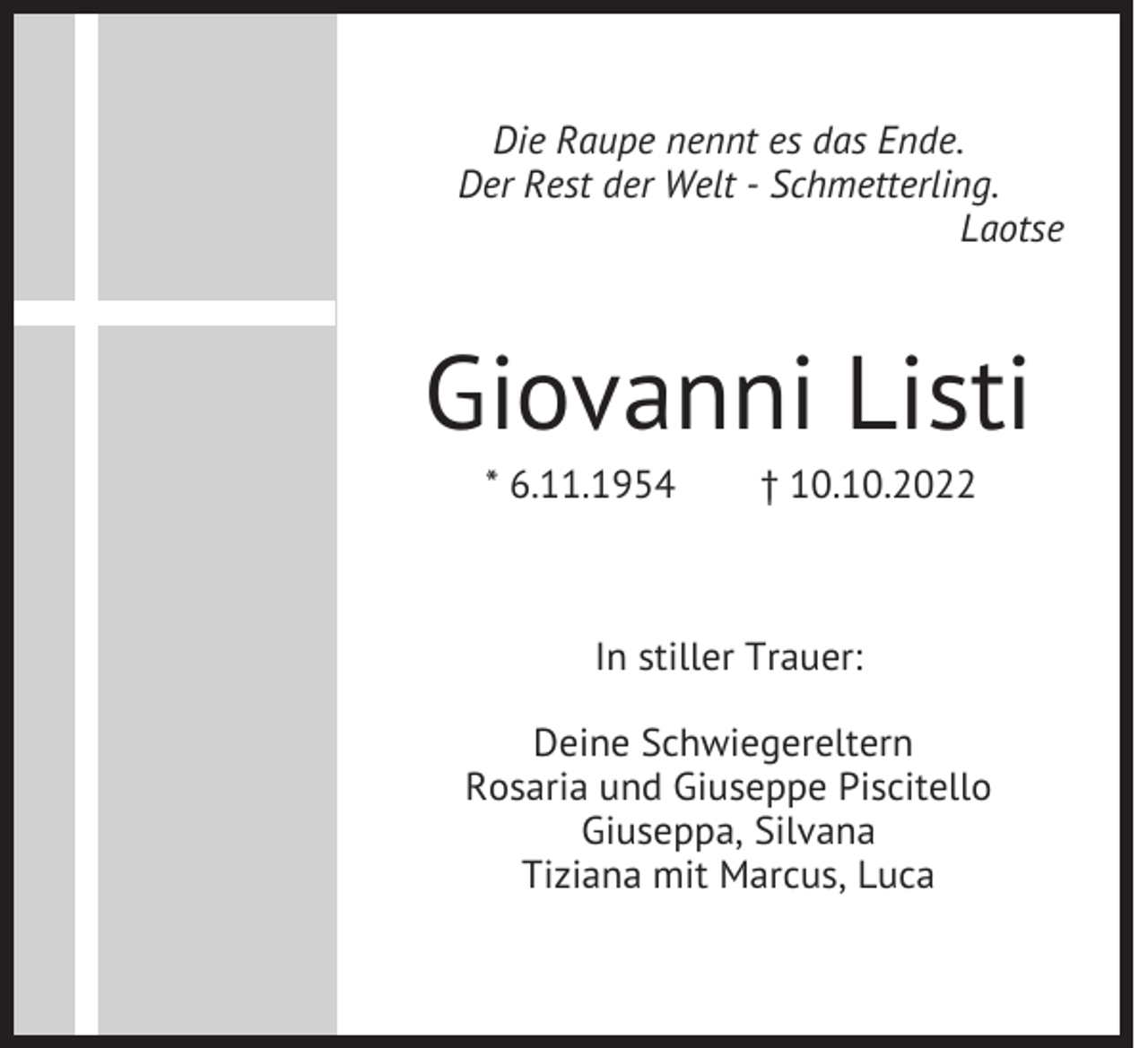 <p>Die Raupe nennt es das Ende.<br />Der Rest der Welt - Schmetterling.<br />Laotse</p><p>Giovanni Listi<br />* 6.11.1954</p><p>† 10.10.2022</p><p>In stiller Trauer:<br />Deine Schwiegereltern<br />Rosaria und Giuseppe Piscitello<br />Giuseppa, Silvana<br />Tiziana mit Marcus, Luca</p>