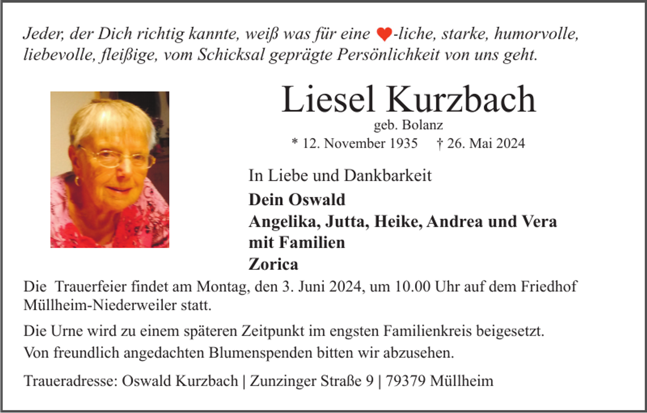 <p>Jeder, der Dich richtig kannte, weiß was für eine ❤️-liche, starke, humorvolle,<br />liebevolle, fleißige, vom Schicksal geprägte Persönlichkeit von uns geht.</p>
<p>Liesel Kurzbach<br />geb. Bolanz<br />* 12. November 1935 † 26. Mai 2024</p>
<p>In Liebe und Dankbarkeit<br />Dein Oswald<br />Angelika, Jutta, Heike, Andrea und Vera<br />mit Familien<br />Zorica<br />Die Trauerfeier findet am Montag, den 3. Juni 2024, um 10.00 Uhr auf dem Friedhof<br />Müllheim-Niederweiler statt.<br />Die Urne wird zu einem späteren Zeitpunkt im engsten Familienkreis beigesetzt.<br />Von freundlich angedachten Blumenspenden bitten wir abzusehen.<br />Traueradresse: Oswald Kurzbach | Zunzinger Straße 9 | 79379 Müllheim</p>