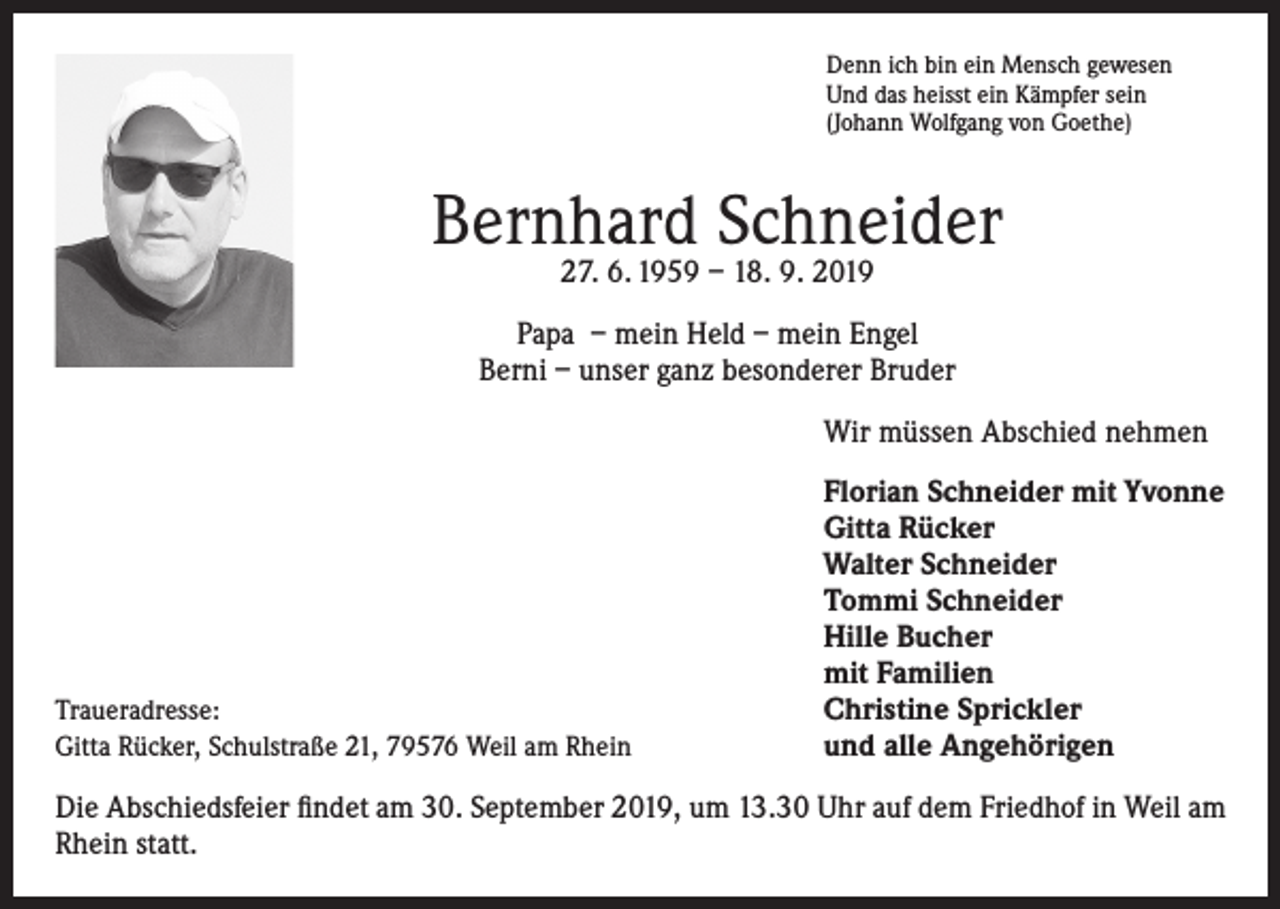 <p>Denn ich bin ein Mensch gewesen<br />Und das heisst ein Kämpfer sein<br />(Johann Wolfgang von Goethe)</p><p>Bernhard Schneider<br />27. 6. 1959 – 18. 9. 2019</p><p>Papa – mein Held – mein Engel<br />Berni – unser ganz besonderer Bruder</p><p>Wir müssen Abschied nehmen</p><p>Florian Schneider mit Yvonne<br />Gitta Rücker<br />Walter Schneider<br />Tommi Schneider<br />Hille Bucher<br />mit Familien<br />Christine Sprickler<br />und alle Angehörigen</p><p>Traueradresse:<br />Gitta Rücker, Schulstraße 21, 79576 Weil am Rhein</p><p>Die Abschiedsfeier findet am 30. September 2019, um 13.30 Uhr auf dem Friedhof in Weil am<br />Rhein statt.</p>