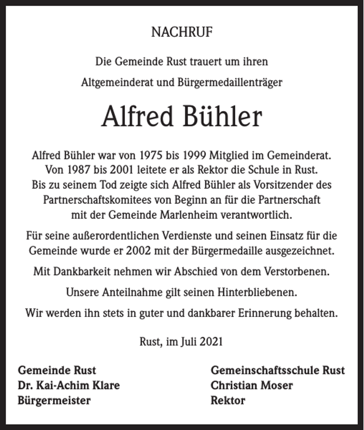 <p>NACHRUF<br />Die Gemeinde Rust trauert um ihren<br />Altgemeinderat und Bürgermedaillenträger</p><p>Alfred Bühler<br />Alfred Bühler war von 1975 bis 1999 Mitglied im Gemeinderat.<br />Von 1987 bis 2001 leitete er als Rektor die Schule in Rust.<br />Bis zu seinem Tod zeigte sich Alfred Bühler als Vorsitzender des<br />Partnerschaftskomitees von Beginn an für die Partnerschaft<br />mit der Gemeinde Marlenheim verantwortlich.<br />Für seine außerordentlichen Verdienste und seinen Einsatz für die<br />Gemeinde wurde er 2002 mit der Bürgermedaille ausgezeichnet.<br />Mit Dankbarkeit nehmen wir Abschied von dem Verstorbenen.<br />Unsere Anteilnahme gilt seinen Hinterbliebenen.<br />Wir werden ihn stets in guter und dankbarer Erinnerung behalten.<br />Rust, im Juli 2021<br />Gemeinde Rust<br />Dr. Kai-Achim Klare<br />Bürgermeister</p><p>Gemeinschaftsschule Rust<br />Christian Moser<br />Rektor</p>