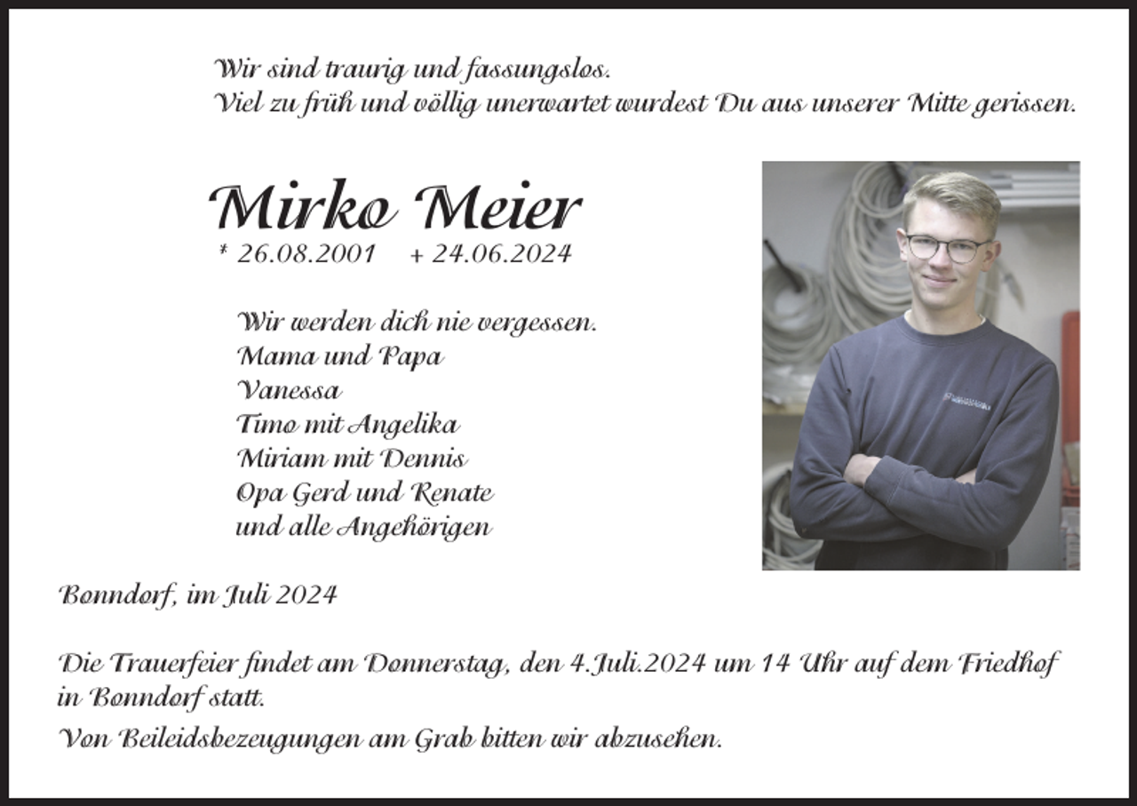 <p>Wir sind traurig und fassungslos.<br />Viel zu früh und völlig unerwartet wurdest Du aus unserer Mitte gerissen.</p><p>Mirko<br />Meier<br />* 26.08.2001 + 24.06.2024<br />Wir werden dich nie vergessen.<br />Mama und Papa<br />Vanessa<br />Timo mit Angelika<br />Miriam mit Dennis<br />Opa Gerd und Renate<br />und alle Angehörigen<br />Bonndorf, im Juli 2024<br />Die Trauerfeier ﬁndet am Donnerstag, den 4.Juli.2024 um 14 Uhr auf dem Friedhof<br />in Bonndorf statt.<br />Von Beileidsbezeugungen am Grab bitten wir abzusehen.</p>