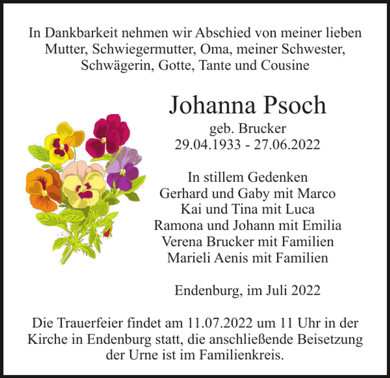 <p>In Dankbarkeit nehmen wir Abschied von meiner lieben<br />Mutter, Schwiegermutter, Oma, meiner Schwester,<br />Schwägerin, Gotte, Tante und Cousine</p><p>Johanna Psoch<br />geb. Brucker<br />29.04.1933 - 27.06.2022<br />In stillem Gedenken<br />Gerhard und Gaby mit Marco<br />Kai und Tina mit Luca<br />Ramona und Johann mit Emilia<br />Verena Brucker mit Familien<br />Marieli Aenis mit Familien<br />Endenburg, im Juli 2022<br />Die Trauerfeier findet am 11.07.2022 um 11 Uhr in der<br />Kirche in Endenburg statt, die anschließende Beisetzung<br />der Urne ist im Familienkreis.</p>