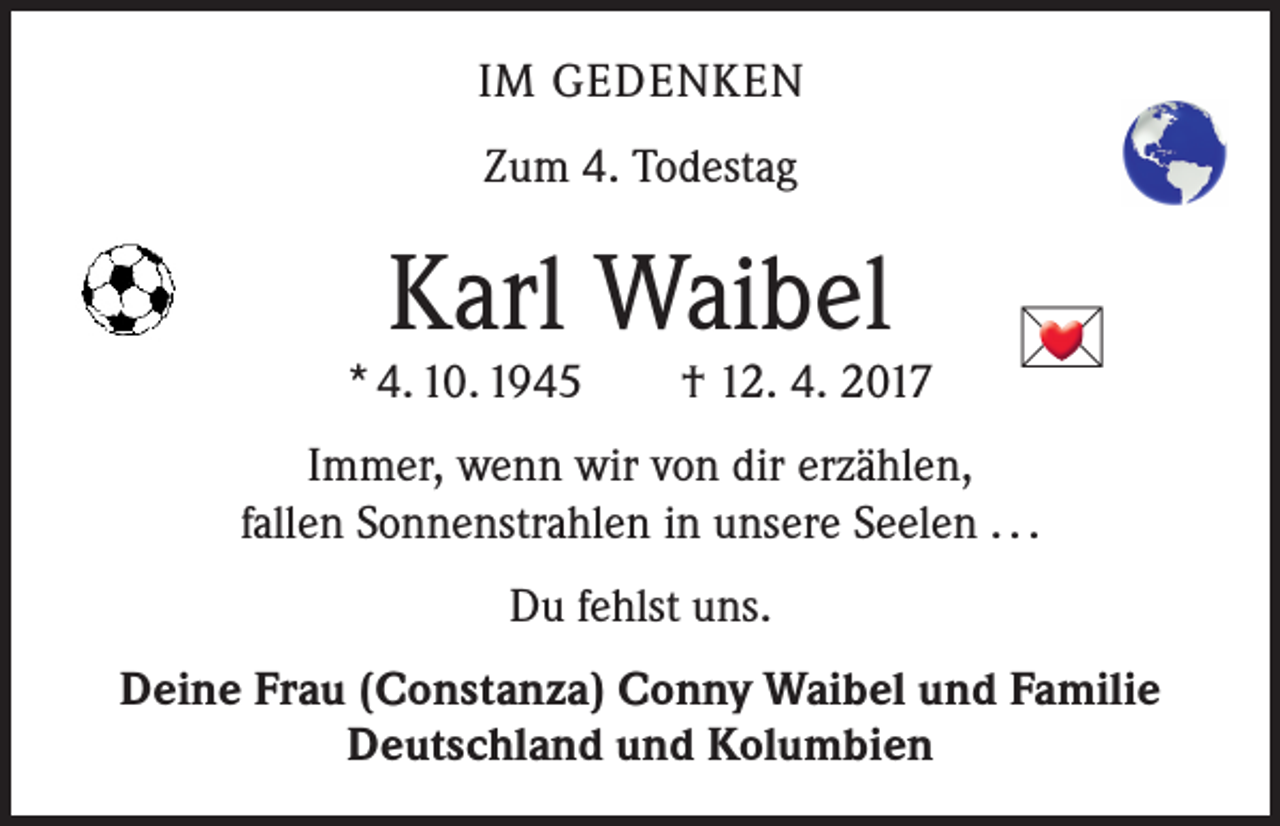 <p>IM GEDENKEN<br />Zum 4. Todestag</p>
<p>Karl Waibel</p>
<p>* 4. 10. 1945 † 12. 4. 2017</p>

<p>Immer, wenn wir von dir erzählen,<br />fallen Sonnenstrahlen in unsere Seelen . . .<br />Du fehlst uns.<br />Deine Frau (Constanza) Conny Waibel und Familie<br />Deutschland und Kolumbien</p>