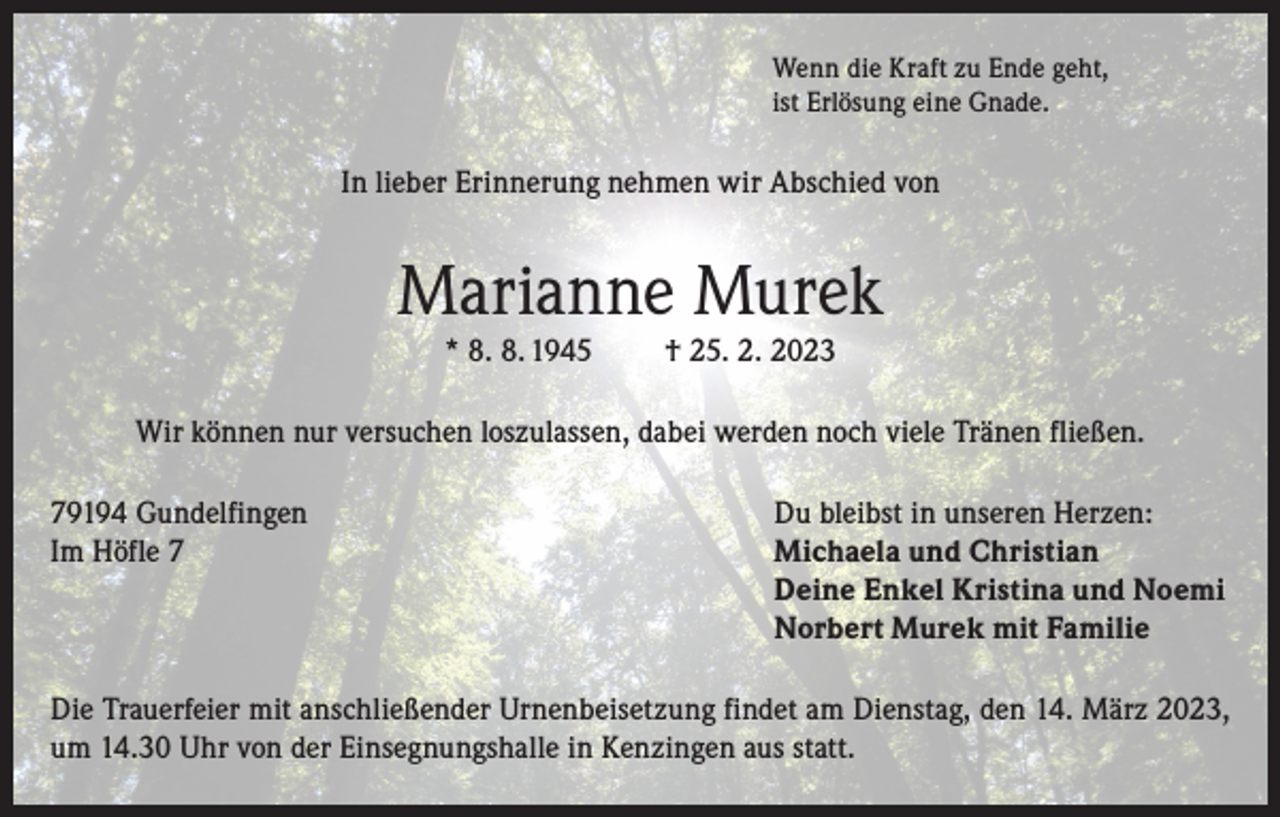 <p>Wenn die Kraft zu Ende geht,<br />ist Erlösung eine Gnade.</p><p>In lieber Erinnerung nehmen wir Abschied von</p><p>Marianne Murek<br />* 8. 8. 1945</p><p>† 25. 2. 2023</p><p>Wir können nur versuchen loszulassen, dabei werden noch viele Tränen fließen.<br />79194 Gundelfingen<br />Im Höfle 7</p><p>Du bleibst in unseren Herzen:<br />Michaela und Christian<br />Deine Enkel Kristina und Noemi<br />Norbert Murek mit Familie</p><p>Die Trauerfeier mit anschließender Urnenbeisetzung findet am Dienstag, den 14. März 2023,<br />um 14.30 Uhr von der Einsegnungshalle in Kenzingen aus statt.</p>