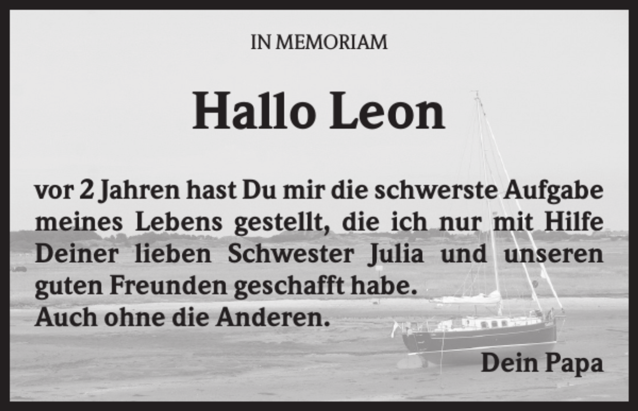 <p>IN MEMORIAM</p><p>Hallo Leon<br />vor 2 Jahren hast Du mir die schwerste Aufgabe<br />meines Lebens gestellt, die ich nur mit Hilfe<br />Deiner lieben Schwester Julia und unseren<br />guten Freunden geschafft habe.<br />Auch ohne die Anderen.<br />Dein Papa</p>