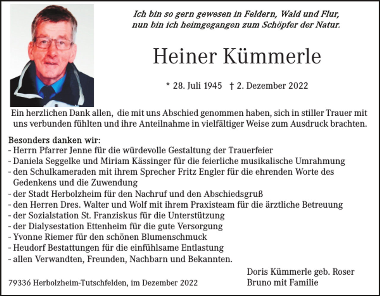 <p>Heiner Kümmerle<br />* 28. Juli 1945 † 2. Dezember 2022<br />Ein herzlichen Dank allen, die mit uns Abschied genommen haben, sich in stiller Trauer mit<br />uns verbunden fühlten und ihre Anteilnahme in vielfältiger Weise zum Ausdruck brachten.<br />- Herrn Pfarrer Jenne für die würdevolle Gestaltung der Trauerfeier<br />- Daniela Seggelke und Miriam Kässinger für die feierliche musikalische Umrahmung<br />- den Schulkameraden mit ihrem Sprecher Fritz Engler für die ehrenden Worte des<br />Gedenkens und die Zuwendung<br />- der Stadt Herbolzheim für den Nachruf und den Abschiedsgruß<br />- den Herren Dres. Walter und Wolf mit ihrem Praxisteam für die ärztliche Betreuung<br />- der Sozialstation St. Franziskus für die Unterstützung<br />- der Dialysestation Ettenheim für die gute Versorgung<br />- Yvonne Riemer für den schönen Blumenschmuck<br />- Heudorf Bestattungen für die einfühlsame Entlastung<br />- allen Verwandten, Freunden, Nachbarn und Bekannten.<br />Doris Kümmerle geb. Roser<br />Bruno mit Familie<br />79336 Herbolzheim-Tutschfelden, im Dezember 2022</p>