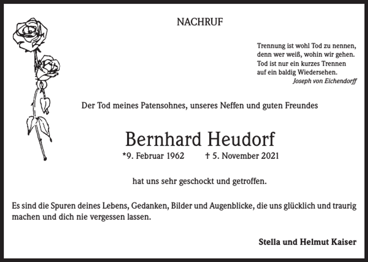 <p>NACHRUF<br />Trennung ist wohl Tod zu nennen,<br />denn wer weiß, wohin wir gehen.<br />Tod ist nur ein kurzes Trennen<br />auf ein baldig Wiedersehen.<br />Joseph von Eichendorff</p><p>Der Tod meines Patensohnes, unseres Neffen und guten Freundes</p><p>Bernhard Heudorf</p><p>*9. Februar 1962</p><p>† 5. November 2021</p><p>hat uns sehr geschockt und getroffen.<br />Es sind die Spuren deines Lebens, Gedanken, Bilder und Augenblicke, die uns glücklich und traurig<br />machen und dich nie vergessen lassen.<br />Stella und Helmut Kaiser</p>