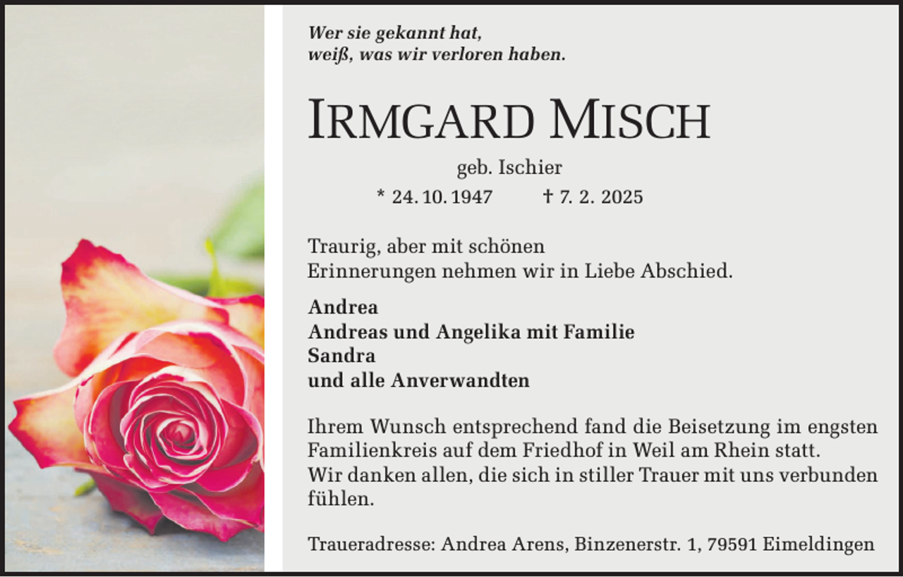 <p>Wer sie gekannt hat,<br />weiß, was wir verloren haben.</p><p>IRMGARD MISCH<br />geb. Ischier<br />* 24. 10. 1947<br />† 7. 2. 2025<br />Traurig, aber mit schönen<br />Erinnerungen nehmen wir in Liebe Abschied.<br />Andrea<br />Andreas und Angelika mit Familie<br />Sandra<br />und alle Anverwandten<br />Ihrem Wunsch entsprechend fand die Beisetzung im engsten<br />Familienkreis auf dem Friedhof in Weil am Rhein statt.<br />Wir danken allen, die sich in stiller Trauer mit uns verbunden<br />fühlen.<br />Traueradresse: Andrea Arens, Binzenerstr. 1, 79591 Eimeldingen</p>