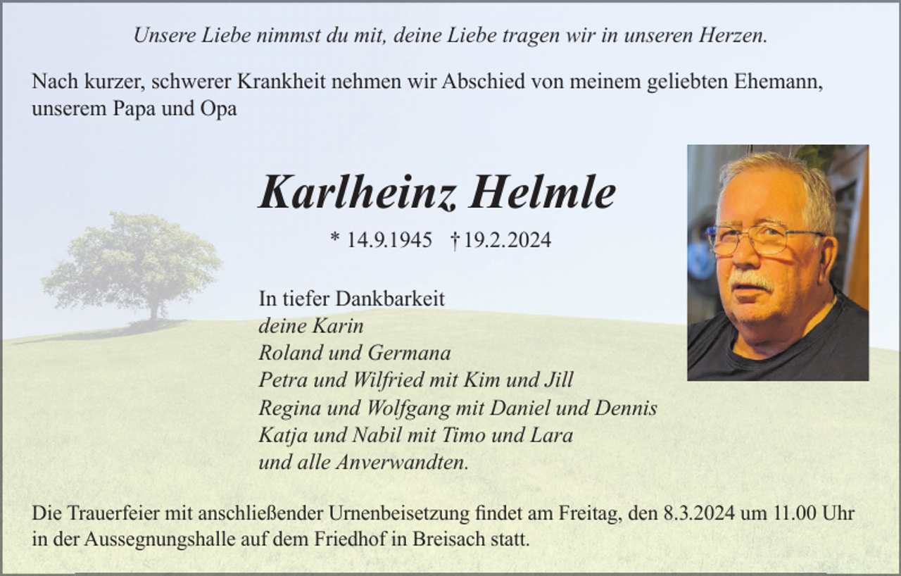 <p>Unsere Liebe nimmst du mit, deine Liebe tragen wir in unseren Herzen.<br />Nach kurzer, schwerer Krankheit nehmen wir Abschied von meinem geliebten Ehemann,<br />unserem Papa und Opa</p><p>Karlheinz Helmle<br />* 14.9.1945 †19.2.2024<br />In tiefer Dankbarkeit<br />deine Karin<br />Roland und Germana<br />Petra und Wilfried mit Kim und Jill<br />Regina und Wolfgang mit Daniel und Dennis<br />Katja und Nabil mit Timo und Lara<br />und alle Anverwandten.<br />Die Trauerfeier mit anschließender Urnenbeisetzung ﬁndet am Freitag, den 8.3.2024 um 11.00 Uhr<br />in der Aussegnungshalle auf dem Friedhof in Breisach statt.</p>