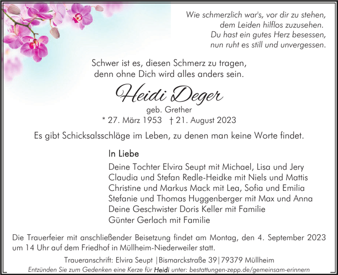 <p>Wie schmerzlich war's, vor dir zu stehen,<br />dem Leiden hilflos zuzusehen.<br />Du hast ein gutes Herz besessen,<br />nun ruht es still und unvergessen.</p><p>Schwer ist es, diesen Schmerz zu tragen,<br />denn ohne Dich wird alles anders sein.</p><p>Heidi Deger</p><p>geb. Grether<br />* 27. März 1953 † 21. August 2023</p><p>Es gibt Schicksalsschläge im Leben, zu denen man keine Worte findet.<br />Deine Tochter Elvira Seupt mit Michael, Lisa und Jery<br />Claudia und Stefan Redle-Heidke mit Niels und Mattis<br />Christine und Markus Mack mit Lea, Sofia und Emilia<br />Stefanie und Thomas Huggenberger mit Max und Anna<br />Deine Geschwister Doris Keller mit Familie<br />Günter Gerlach mit Familie<br />Die Trauerfeier mit anschließender Beisetzung findet am Montag, den 4. September 2023<br />um 14 Uhr auf dem Friedhof in Müllheim-Niederweiler statt.<br />Traueranschrift: Elvira Seupt |Bismarckstraße 39|79379 Müllheim<br />Entzünden Sie zum Gedenken eine Kerze für</p><p>unter: bestattungen-zepp.de/gemeinsam-erinnern</p>