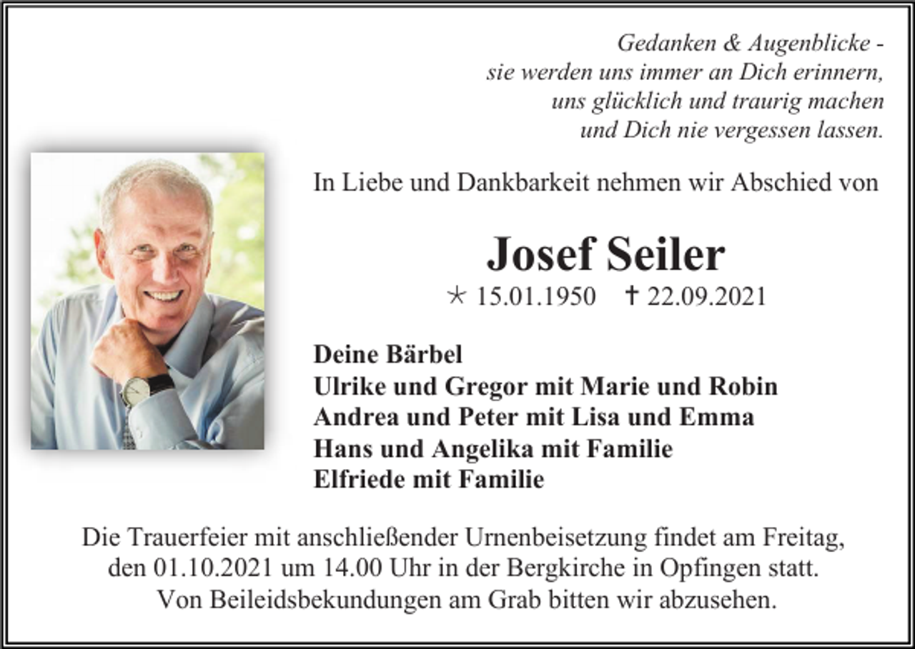 <p>Gedanken &amp; Augenblicke sie werden uns immer an Dich erinnern,<br />uns glücklich und traurig machen<br />und Dich nie vergessen lassen.</p><p>In Liebe und Dankbarkeit nehmen wir Abschied von</p><p>Josef Seiler<br /> 15.01.1950  22.09.2021<br />Deine Bärbel<br />Ulrike und Gregor mit Marie und Robin<br />Andrea und Peter mit Lisa und Emma<br />Hans und Angelika mit Familie<br />Elfriede mit Familie<br />Die Trauerfeier mit anschließender Urnenbeisetzung findet am Freitag,<br />den 01.10.2021 um 14.00 Uhr in der Bergkirche in Opfingen statt.<br />Von Beileidsbekundungen am Grab bitten wir abzusehen.</p>