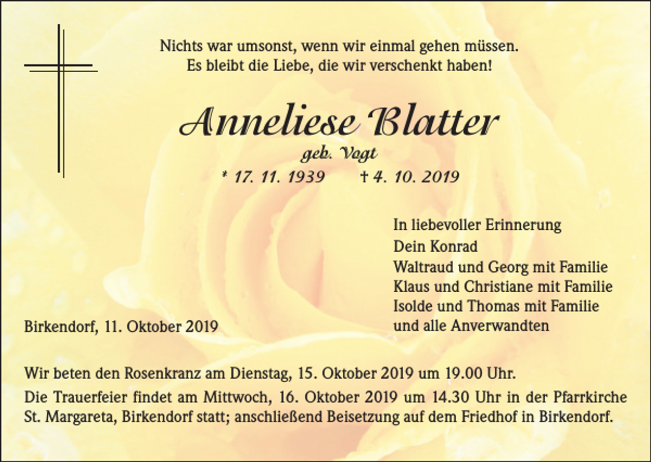 <p>Nichts war umsonst, wenn wir einmal gehen müssen.<br />Es bleibt die Liebe, die wir verschenkt haben!</p><p>Anneliese Blatter<br />geb. Vogt<br />* 17. 11. 1939 † 4. 10. 2019</p><p>Birkendorf, 11. Oktober 2019</p><p>In liebevoller Erinnerung<br />Dein Konrad<br />Waltraud und Georg mit Familie<br />Klaus und Christiane mit Familie<br />Isolde und Thomas mit Familie<br />und alle Anverwandten</p><p>Wir beten den Rosenkranz am Dienstag, 15. Oktober 2019 um 19.00 Uhr.<br />Die Trauerfeier findet am Mittwoch, 16. Oktober 2019 um 14.30 Uhr in der Pfarrkirche<br />St. Margareta, Birkendorf statt; anschließend Beisetzung auf dem Friedhof in Birkendorf.</p>