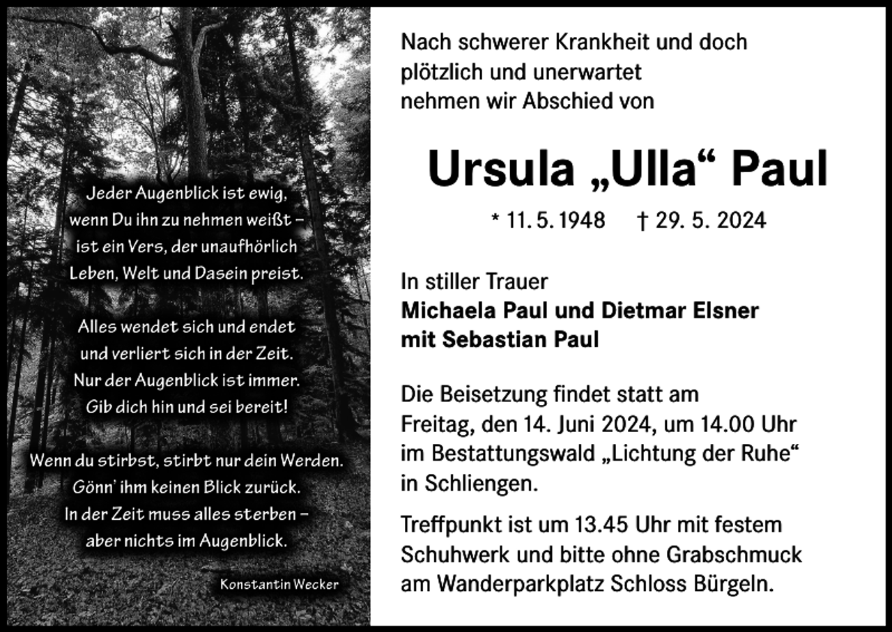 <p>Nach schwerer Krankheit und doch<br />plötzlich und unerwartet<br />nehmen wir Abschied von</p><p>Jeder Augenblick ist ewig,<br />wenn Du ihn zu nehmen weißt –<br />ist ein Vers, der unaufhörlich<br />Leben, Welt und Dasein preist.<br />Alles wendet sich und endet<br />und verliert sich in der Zeit.<br />Nur der Augenblick ist immer.<br />Gib dich hin und sei bereit!<br />Wenn du stirbst, stirbt nur dein Werden.<br />Gönn’ ihm keinen Blick zurück.<br />In der Zeit muss alles sterben –<br />aber nichts im Augenblick.<br />Konstantin Wecker</p><p>Ursula „Ulla“ Paul<br />* 11. 5. 1948</p><p>† 29. 5. 2024</p><p>In stiller Trauer<br />Michaela Paul und Dietmar Elsner<br />mit Sebastian Paul<br />Die Beisetzung findet statt am<br />Freitag, den 14. Juni 2024, um 14.00 Uhr<br />im Bestattungswald „Lichtung der Ruhe“<br />in Schliengen.<br />Treffpunkt ist um 13.45 Uhr mit festem<br />Schuhwerk und bitte ohne Grabschmuck<br />am Wanderparkplatz Schloss Bürgeln.</p>