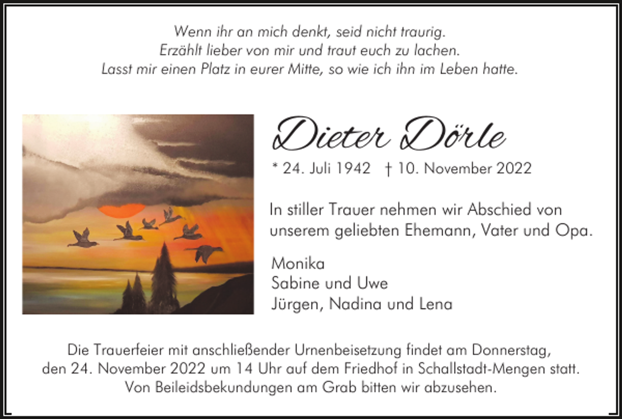 <p>Wenn ihr an mich denkt, seid nicht traurig.<br />Erzählt lieber von mir und traut euch zu lachen.<br />Lasst mir einen Platz in eurer Mitte, so wie ich ihn im Leben hatte.</p><p>Dieter Dörle</p><p>* 24. Juli 1942 † 10. November 2022</p><p>In stiller Trauer nehmen wir Abschied von<br />unserem geliebten Ehemann, Vater und Opa.<br />Monika<br />Sabine und Uwe<br />Jürgen, Nadina und Lena<br />Die Trauerfeier mit anschließender Urnenbeisetzung findet am Donnerstag,<br />den 24. November 2022 um 14 Uhr auf dem Friedhof in Schallstadt-Mengen statt.<br />Von Beileidsbekundungen am Grab bitten wir abzusehen.</p>