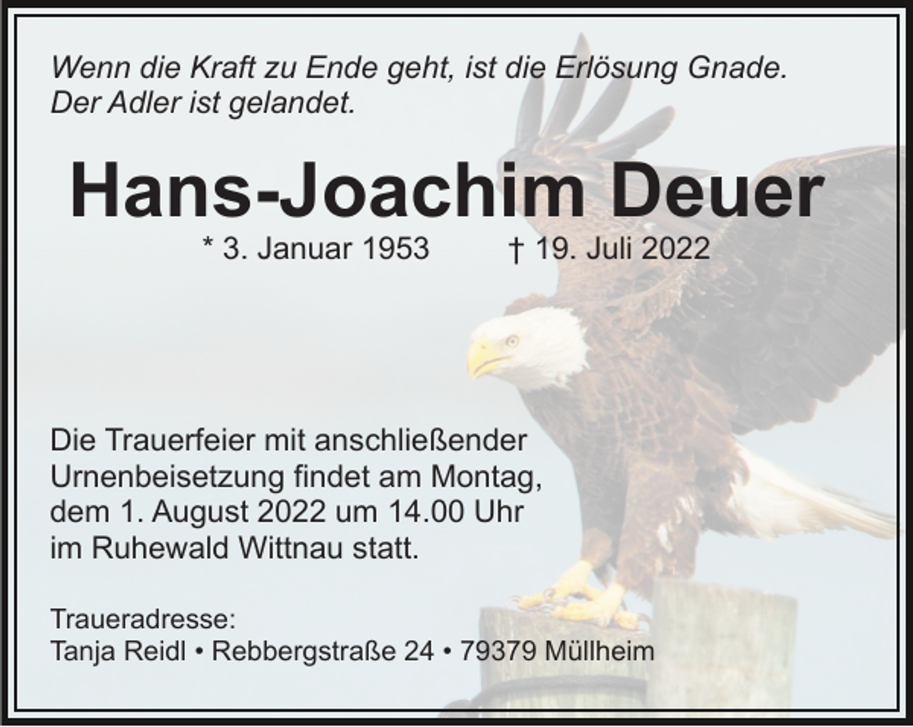 <p>Wenn die Kraft zu Ende geht, ist die Erlösung Gnade.<br />Der Adler ist gelandet.</p><p>Hans-Joachim Deuer<br />* 3. Januar 1953</p><p>† 19. Juli 2022</p><p>Die Trauerfeier mit anschließender<br />Urnenbeisetzung findet am Montag,<br />dem 1. August 2022 um 14.00 Uhr<br />im Ruhewald Wittnau statt.<br />Traueradresse:<br />Tanja Reidl • Rebbergstraße 24 • 79379 Müllheim</p>