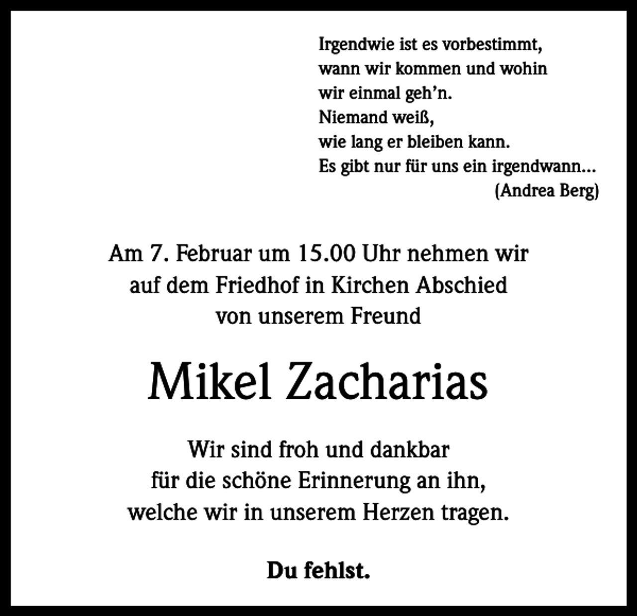 <p>Irgendwie ist es vorbestimmt,<br />wann wir kommen und wohin<br />wir einmal geh’n.<br />Niemand weiß,<br />wie lang er bleiben kann.<br />Es gibt nur für uns ein irgendwann...</p><p>(Andrea Berg)</p><p>Am 7. Februar um 15.00 Uhr nehmen wir<br />auf dem Friedhof in Kirchen Abschied<br />von unserem Freund</p><p>Mikel Zacharias<br />Wir sind froh und dankbar<br />für die schöne Erinnerung an ihn,<br />welche wir in unserem Herzen tragen.<br />Du fehlst.</p>