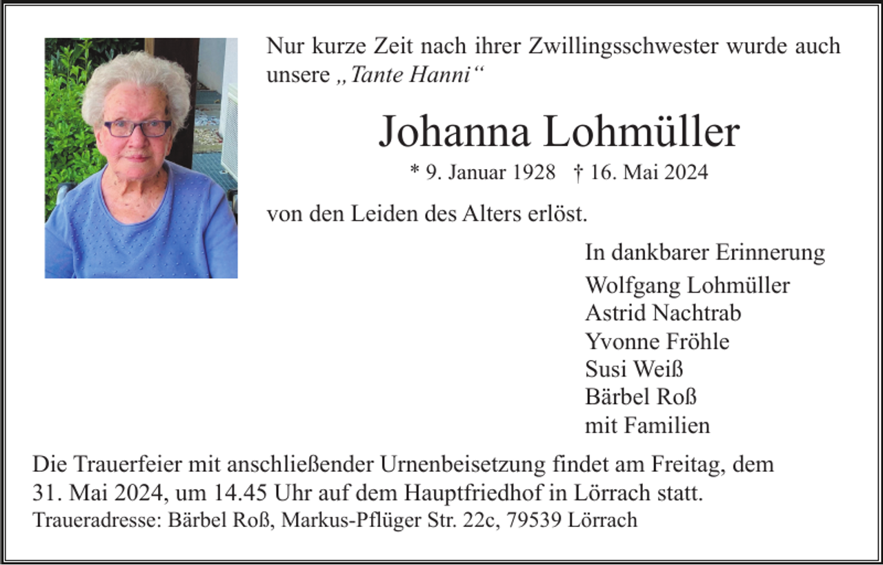 <p>Nur kurze Zeit nach ihrer Zwillingsschwester wurde auch<br />unsere „Tante Hanni“</p><p>Johanna Lohmüller<br />* 9. Januar 1928 † 16. Mai 2024</p><p>von den Leiden des Alters erlöst.<br />In dankbarer Erinnerung<br />Wolfgang Lohmüller<br />Astrid Nachtrab<br />Yvonne Fröhle<br />Susi Weiß<br />Bärbel Roß<br />mit Familien<br />Die Trauerfeier mit anschließender Urnenbeisetzung findet am Freitag, dem<br />31. Mai 2024, um 14.45 Uhr auf dem Hauptfriedhof in Lörrach statt.<br />Traueradresse: Bärbel Roß, Markus-Pflüger Str. 22c, 79539 Lörrach</p>