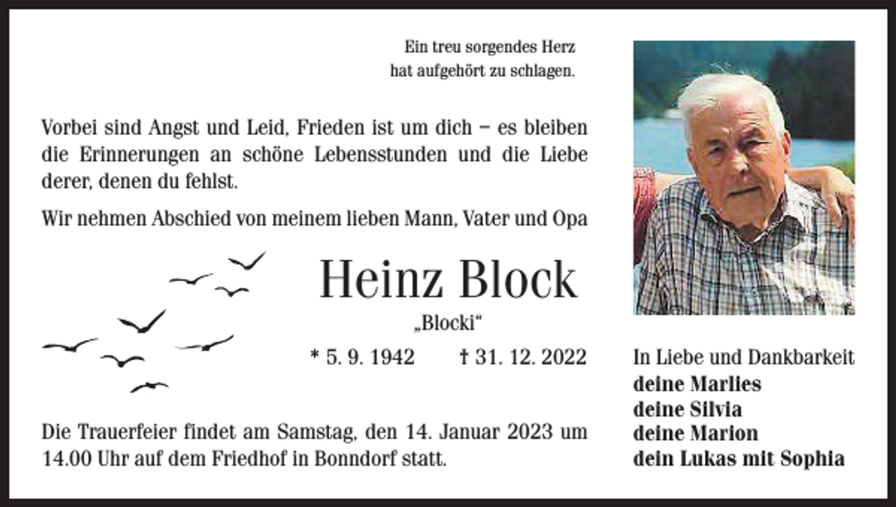 <p>Ein treu sorgendes Herz<br />hat aufgehört zu schlagen.</p><p>Vorbei sind Angst und Leid, Frieden ist um dich – es bleiben<br />die Erinnerungen an schöne Lebensstunden und die Liebe<br />­derer, ­denen du fehlst.<br />Wir nehmen Abschied von meinem lieben Mann, Vater und Opa</p><p>Heinz Block</p><p>„Blocki“<br />* 5. 9. 1942 † 31. 12. 2022<br />Die Trauerfeier findet am Samstag, den 14. Januar 2023 um<br />14.00 Uhr auf dem Friedhof in Bonndorf statt.</p><p>In Liebe und Dankbarkeit<br />deine Marlies<br />deine Silvia<br />deine Marion<br />dein Lukas mit Sophia</p>