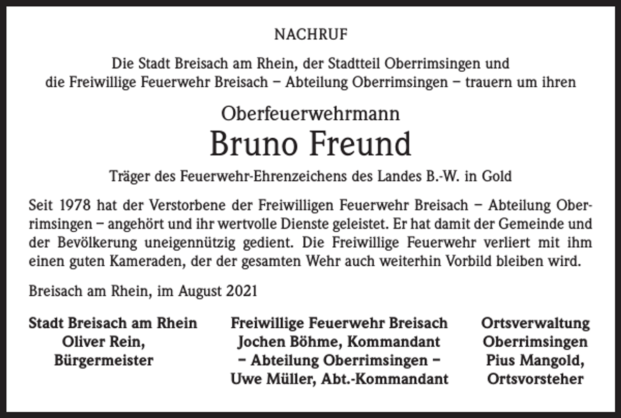 <p>NACHRUF<br />Die Stadt Breisach am Rhein, der Stadtteil Oberrimsingen und<br />die Freiwillige Feuerwehr Breisach – Abteilung Oberrimsingen – trauern um ihren</p><p>Oberfeuerwehrmann</p><p>Bruno Freund<br />Träger des Feuerwehr-Ehrenzeichens des Landes B.-W. in Gold<br />Seit 1978 hat der Verstorbene der Freiwilligen Feuerwehr Breisach – Abteilung Ober­<br />rimsingen – angehört und ihr wertvolle Dienste geleistet. Er hat damit der Gemeinde und<br />der Bevölkerung uneigennützig gedient. Die Freiwillige Feuerwehr verliert mit ihm<br />einen guten Kameraden, der der gesamten Wehr auch weiterhin Vorbild bleiben wird.<br />Breisach am Rhein, im August 2021<br />S tadt Breisach am Rhein</p><p>Oliver Rein,<br />Bürgermeister</p><p>Freiwillige Feuerwehr Breisach<br />Jochen Böhme, Kommandant<br />– Abteilung Oberrimsingen –<br />Uwe Müller, Abt.-Kommandant</p><p>Ortsverwaltung<br />Oberrimsingen<br />Pius Mangold,<br />Ortsvorsteher</p>