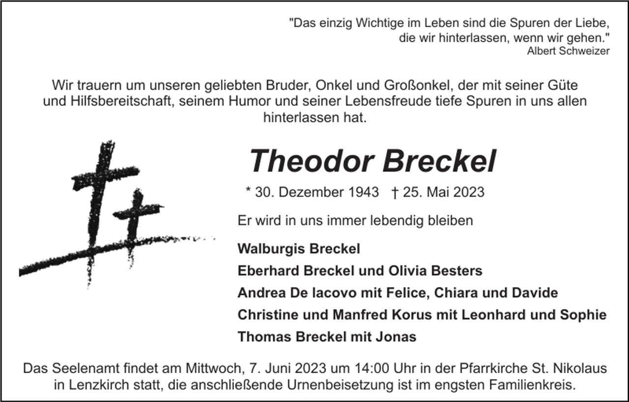 <p>"Das einzig Wichtige im Leben sind die Spuren der Liebe,<br />die wir hinterlassen, wenn wir gehen."<br />Albert Schweizer</p><p>Wir trauern um unseren geliebten Bruder, Onkel und Großonkel, der mit seiner Güte<br />und Hilfsbereitschaft, seinem Humor und seiner Lebensfreude tiefe Spuren in uns allen<br />hinterlassen hat.</p><p>Theodor Breckel<br />* 30. Dezember 1943 † 25. Mai 2023<br />Er wird in uns immer lebendig bleiben<br />Walburgis Breckel<br />Eberhard Breckel und Olivia Besters<br />Andrea De lacovo mit Felice, Chiara und Davide<br />Christine und Manfred Korus mit Leonhard und Sophie<br />Thomas Breckel mit Jonas<br />Das Seelenamt findet am Mittwoch, 7. Juni 2023 um 14:00 Uhr in der Pfarrkirche St. Nikolaus<br />in Lenzkirch statt, die anschließende Urnenbeisetzung ist im engsten Familienkreis.</p>