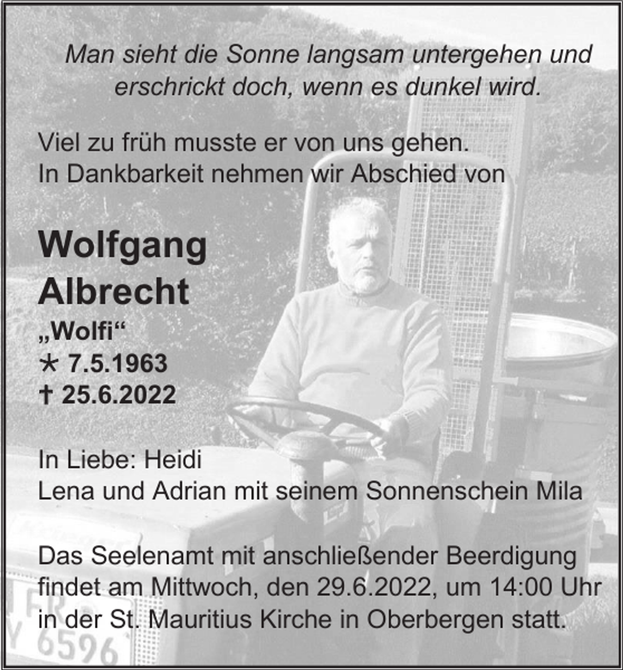 <p>Man sieht die Sonne langsam untergehen und<br />erschrickt doch, wenn es dunkel wird.<br />Viel zu früh musste er von uns gehen.<br />In Dankbarkeit nehmen wir Abschied von</p><p>Wolfgang<br />Albrecht<br />„Wolfi“<br /> 7.5.1963<br /> 25.6.2022<br />In Liebe: Heidi<br />Lena und Adrian mit seinem Sonnenschein Mila<br />Das Seelenamt mit anschließender Beerdigung<br />findet am Mittwoch, den 29.6.2022, um 14:00 Uhr<br />in der St. Mauritius Kirche in Oberbergen statt.</p>