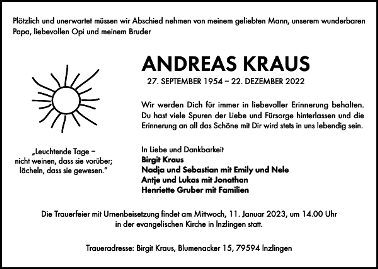 <p>Plötzlich und unerwartet müssen wir Abschied nehmen von meinem geliebten Mann, unserem wunderbaren<br />Papa, liebevollen Opi und meinem Bruder</p><p>ANDREAS KRAUS<br />27. SEPTEMBER 1954 – 22. DEZEMBER 2022</p><p>Wir werden Dich für immer in liebevoller Erinnerung behalten.<br />Du hast viele Spuren der Liebe und Fürsorge hinterlassen und die<br />Erinnerung an all das Schöne mit Dir wird stets in uns lebendig sein.<br />„Leuchtende Tage –<br />nicht weinen, dass sie vorüber;<br />lächeln, dass sie gewesen.“</p><p>In Liebe und Dankbarkeit<br />Birgit Kraus<br />Nadja und Sebastian mit Emily und Nele<br />Antje und Lukas mit Jonathan<br />Henriette Gruber mit Familien</p><p>Die Trauerfeier mit Urnenbeisetzung findet am Mittwoch, 11. Januar 2023, um 14.00 Uhr<br />in der evangelischen Kirche in lnzlingen statt.<br />Traueradresse: Birgit Kraus, Blumenacker 15, 79594 lnzlingen</p>