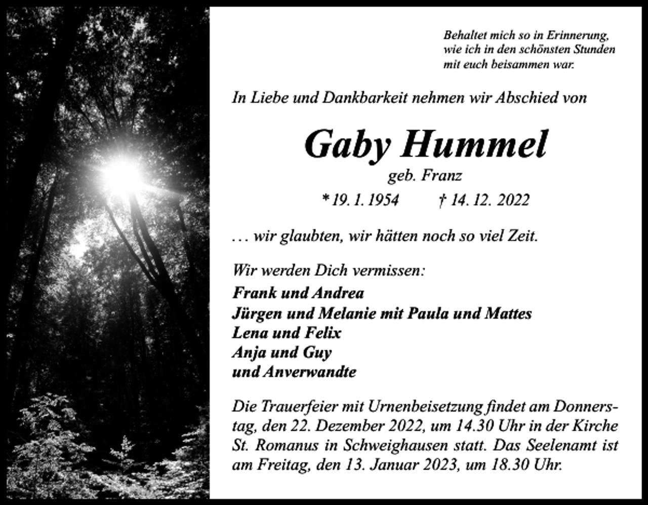 <p>Behaltet mich so in Erinnerung,<br />wie ich in den schönsten Stunden<br />mit euch beisammen war.</p><p>In Liebe und Dankbarkeit nehmen wir Abschied von</p><p>Gaby Hummel<br />geb. Franz</p><p>* 19. 1. 1954 † 14. 12. 2022<br />. . . wir glaubten, wir hätten noch so viel Zeit.<br />Wir werden Dich vermissen:<br />Frank und Andrea<br />Jürgen und Melanie mit Paula und Mattes<br />Lena und Felix<br />Anja und Guy<br />und Anverwandte<br />Die Trauerfeier mit Urnenbeisetzung findet am Donnerstag, den 22. Dezember 2022, um 14.30 Uhr in der Kirche<br />St. Romanus in Schweighausen statt. Das Seelenamt ist<br />am Freitag, den 13. Januar 2023, um 18.30 Uhr.</p>