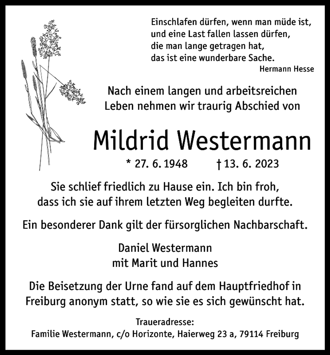 <p>Einschlafen dürfen, wenn man müde ist,<br />und eine Last fallen lassen dürfen,<br />die man lange getragen hat,<br />das ist eine wunderbare Sache.</p><p>Hermann Hesse</p><p>Nach einem langen und arbeitsreichen<br />Leben nehmen wir traurig Abschied von</p><p>Mildrid Westermann<br />* 27. 6. 1948</p><p>† 13. 6. 2023</p><p>Sie schlief friedlich zu Hause ein. Ich bin froh,<br />dass ich sie auf ihrem letzten Weg begleiten durfte.<br />Ein besonderer Dank gilt der fürsorglichen Nachbarschaft.<br />Daniel Westermann<br />mit Marit und Hannes<br />Die Beisetzung der Urne fand auf dem Hauptfriedhof in<br />Freiburg anonym statt, so wie sie es sich gewünscht hat.<br />Traueradresse:<br />Familie Westermann, c/o Horizonte, Haierweg 23 a, 79114 Freiburg</p>